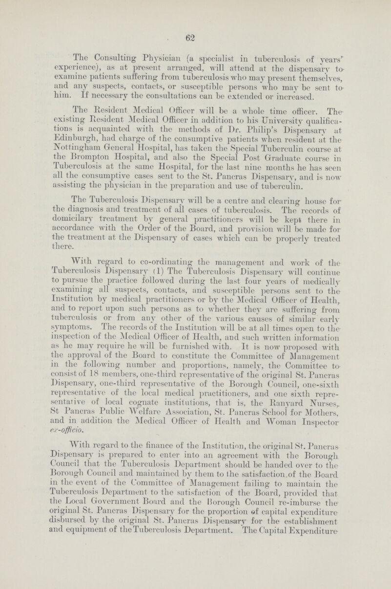 62 The Consulting Physician (a specialist in tuberculosis of years' experience), as at present arranged, will attend at the dispensary to examine patients suffering from tuberculosis who may present themselves, and any suspects, contacts, or susceptible persons who may be sent to him. If necessary the consultations can be extended or increased. The Resident Medical (Officer will be a whole time officer. The existing Resident Medical Officer in addition to his University qualifica tions is acquainted with the methods of Dr. Philip's Dispensary at Edinburgh, had charge of the consumptive patients when resident at the Nottingham General Hospital, has taken the Special Tuberculin course at the Brompton Hospital, and also the Special Post Graduate course in Tuberculosis at the same Hospital, for the last nine months he has seen all the consumptive cases sent to the St. Pancras Dispensary, and is now assisting the physician in the preparation and use of tuberculin. The Tuberculosis Dispensary will be a centre and clearing house for the diagnosis and treatment of all cases of tuberculosis. The records of domicilary treatment by general practitioners will be kept there in accordance with the Order of the Board, and provision will be made for the treatment at the Dispensary of cases which can be properly treated there. With regard to co-ordinating the management and work of the Tuberculosis Dispensary (1) The Tuberculosis Dispensary will continue to pursue the practice followed during the last four years of medically examining all suspects, contacts, and susceptible persons sent to the Institution by medical practitioners or by the Medical Officer of Health, and to report upon such persons as to whether they are suffering from tuberculosis or from any other of the various causes of similar early symptoms. The records of the Institution will be at all times open to the inspection of the Medical Officer of Health, and such written information as he may require he will be furnished with. It is now proposed with the approval of the Board to constitute the Committee of Management in the following number and proportions, namely, the Committee to consist of 18 members, one-third representative of the original St. Pancras Dispensary, one-third representative of the Borough Council, one-sixth representative of the local medical practitioners, and one sixth repre sentative of local cognate institutions, that is, the Ranyard Nurses, St Pancras Public Welfare Association, St. Pancras School for Mothers, and in addition the Medical Officer of Health and Woman Inspector ex-officio. With regard to the finance of the Institution, the original St. Pancras Dispensary is prepared to enter into an agreement with the Borough Council that the Tuberculosis Department should be handed over to the Borough Council and maintained by them to the satisfaction of the Board in the event of the Committee of Management failing to maintain the Tuberculosis Department to the satisfaction of the Board, provided that the Local Government Board and the liorough Council re-imburse the original St. Pancras Dispensary for the proportion of capital expenditure disbursed by the original St. Pancras Dispensary for the establishment and equipment of the Tuberculosis Department. The Capital Expenditure-