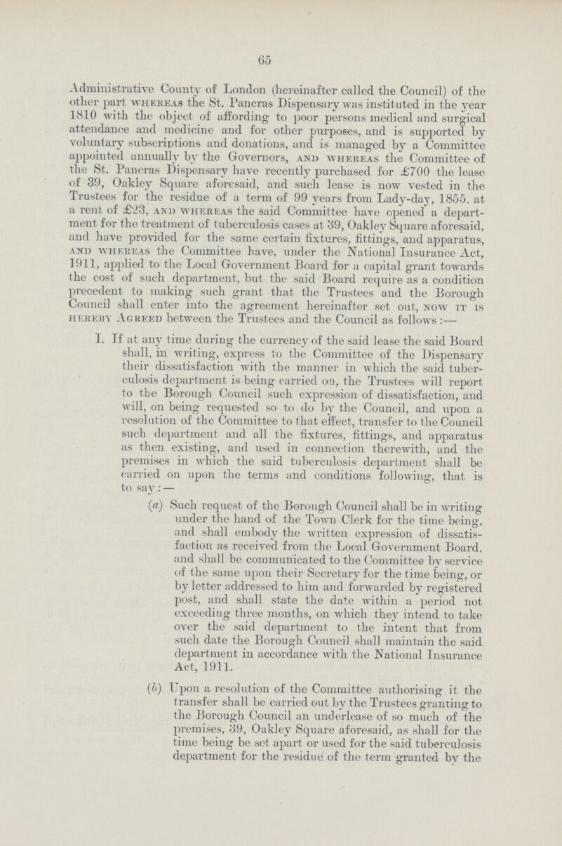 65 Administrative County of London (hereinafter called the Council) of the other part whereas the St. Pancras Dispensary was instituted in the year 1810 with the object of affording to poor persons medical and surgical attendance and medicine and for other purposes, and is supported by voluntary subscriptions and donations, and is managed by a Committee appointed annually by the Governors, and whereas the Committee of the St. Pancras Dispensary have recently purchased for £700 the lease of 39, Oakley Square aforesaid, and such lease is now vested in the Trustees for the residue of a term of 99 years from Lady-day, 1855. at a rent of £23, and whereas the said Committee have opened a depart ment for the treatment of tuberculosis cases at 39, Oakley Square aforesaid, and have provided for the same certain fixtures, fittings, and apparatus, and whereas the Committee have, under the National Insurance Act, 1911, applied to the Local Government Board for a capital grant towards the cost of such department, but the said Board require as a condition precedent to making such grant that the Trustees and the Borough Council shall enter into the agreement hereinafter set out, now it is hereby Agreed between the Trustees and the Council as follows :— I. If at any time during the currency of the said lease the said Board shall, in writing, express to the Committee of the Dispensary their dissatisfaction with the manner in which the said tuber culosis department is being carried on, the Trustees will report to the Borough Council such expression of dissatisfaction, and will, on being requested so to do by the Council, and upon a resolution of the Committee to that effect, transfer to the Council such department and all the fixtures, fittings, and apparatus as then existing, and used in connection therewith, and the premises in which the said tuberculosis department shall be carried on upon the terms and conditions following, that is to say: — (a) Such request of the Borough Council shall be in writing under the hand of the Town Clerk for the time being, and shall embody the written expression of dissatis faction as received from the Local Government Board, and shall be communicated to the Committee by service of the same upon their Secretary for the time being, or by letter addressed to him and forwarded by registered post, and shall state the date within a period not exceeding three months, on which they intend to take over the said department to the intent that from such date the Borough Council shall maintain the said department in accordance with the National Insurance Act, 1911. (h) Upon a resolution of the Committee authorising it the transfer shall be carried out by the Trustees granting to the Borough Council an underlease of so much of the premises, 39, Oakley Square aforesaid, as shall for the time being be set apart or used for the said tuberculosis department for the residue of the term granted by the