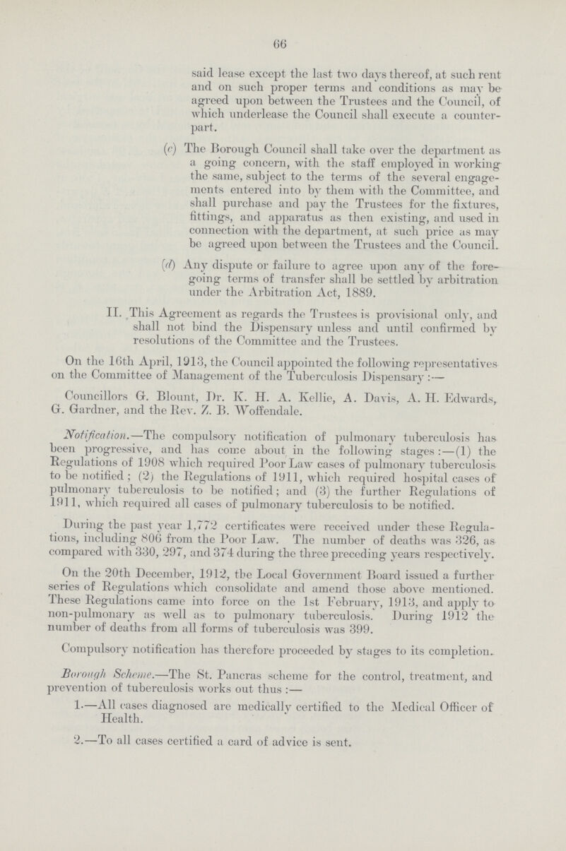 66 said lease except the last two days thereof, at such rent and on such proper terms and conditions as may be agreed upon between the Trustees and the Council, of which underlease the Council shall execute a counter part. (c) The Borough Council shall take over the department as a going concern, with the staff employed in working the same, subject to the terms of the several engage ments entered into by them with the Committee, and shall purchase and pay the Trustees for the fixtures, fittings, and apparatus as then existing, and used in connection with the department, at such price as may bo agreed upon between the Trustees and the Council. (d) Any dispute or failure to agree upon any of the fore going terms of transfer shall be settled by arbitration under the Arbitration Act, 1889. II. This Agreement as regards the Trustees is provisional only, and shall not bind the Dispensary unless and until confirmed by resolutions of the Committee and the Trustees. On the 16th April, 1913, the Council appointed the following representatives on the Committee of Management of the Tuberculosis Dispensary:— Councillors G. Blount, Dr. K. II. A. Kellie, A. Davis, A. II. Edwards, G. Gardner, and the Rev. Z. B. Woffendale. Notification.—The compulsory notification of pulmonary tuberculosis has been progressive, and has come about in the following stages :—(1) the Regulations of 1908 which required Poor Law cases of pulmonary tuberculosis to be notified ; (2) the Regulations of 1911, which required hospital cases of pulmonary tuberculosis to be notified; and (3) the further Regulations of 1911, which required all cases of pulmonary tuberculosis to be notified. During the past year 1,772 certificates were received under these Regula tions, including 806 from the Poor Law. The number of deaths was 326, as compared with 330, 297, and 374 during the three preceding years respectively. On the 20th December, 1912, the Local Government Board issued a further series of Regulations which consolidate and amend those above mentioned. These Regulations came into force on the 1st February, 1913, and apply to non-pulmonary as well as to pulmonary tuberculosis. During 1912 the number of deaths from all forms of tuberculosis was 399. Compulsory notification has therefore proceeded by stages to its completion. Borough Scheme.—The St. Pancras scheme for the control, treatment, and prevention of tuberculosis works out thus :— 1.—All cases diagnosed are medically certified to the Medical Officer of Health. 2.—To all cases certified a card of advice is sent.