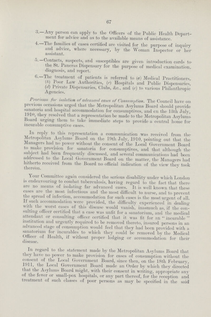 67 3.—Any person can apply to the Officers of the Public Health Depart ment for advice and as to the available means of assistance. 4.—The families of cases certified are visited for the purpose of inquiry and advice, where necessary, by the Woman Inspector or her assistant. 5. —Contacts, suspects, and susceptibles are given introduction cards to- the St. Pancras Dispensary for the purpose of medical examination, diagnosis, and report. 6.—The treatment of patients is referred to (a) Medical Practitioners, (h) Poor Law Authorities, (r) Hospitals and Public Dispensaries, (d) Private Dispensaries, Clubs, &c., and (e) to various Philanthropic Agencies. Provision for isolation of advanced cases of Consumption. The Council have on previous occasions urged that the Metropolitan Asylums Board should provide sanatoria and hospital accommodation for consumptives, and en the 13th July, 1910, thev resolved that a representation be made to the Metropolitan Asylums Board urging them to take immediate steps to provide a central home for incurable consumptive cases. In reply to this representation a communication was received from the Metropolitan Asylums Board on the 10th July, 1910, pointing out that the Managers had no power without the consent of the Local Government Board to make provision for sanatoria for consumptives, and that although the subject had been frequently discussed, and several communications had been addressed to the Local Government Board on the matter, the Managers had hitherto received from the Board no official indication of the view they took thereon. Your Committee again considered the serious disability under which London is endeavouring to combat tuberculosis, having regard to the fact that there are no means of isolating far advanced cases. It is well known that these cases are the most infectious and the most difficult to nurse, and to prevent the spread of infection, accommodation for such cases is the most urgent of all. If such accommodation were provided, the difficulty experienced in dealing with the worst cases of this disease would vanish, inasmuch as, if the con sulting officer certified that a case was unfit for a sanatorium, and the medical attendant or consulting officer certified that it, was fit for an  incurable  institution and urgently required to be removed thereto, insured persons in an advanced stage of consumption would feel that they had been provided with a sanatorium for incurables to which they could be removed by the Medical Officer of Health, if without proper lodging or accommodation for their disease. In regard to the statement made by the Metropolitan Asylums Board that they have no power to make provision for cases of consumption without the consent of the Local Government Board, since then, on the 18th February 1911, the Local Government Board made an Order by which they directed that the Asylums Board might, with their consent in writing, appropriate any of the fever or small-pox hospitals, or any part thereof, for the reception and treatment of such classes of poor persons as may be specified in the said