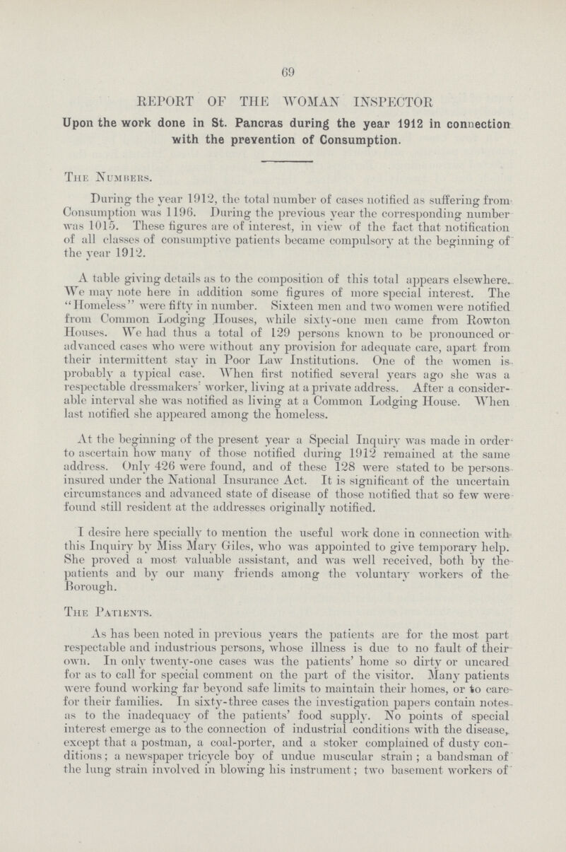 69 REPORT OF THE WOMAN INSPECTOR Upon the work done in St. Pancras during the year 1912 in connection with the prevention of Consumption. The Numbers. Paring the year 1912, the total number of cases notified as suffering from Consumption was 1196. During the previous year the corresponding number was 1015. These figures are of interest, in view of the fact that notification of all classes of consumptive patients became compulsory at the beginning of the year 1912. A table giving details as to the composition of this total appears elsewhere. We may note here in addition some figures of more special interest. The  Homeless were fifty in number. Sixteen men and two women were notified from Common Lodging Houses, while sixty-one men came from Rowton Houses. We had thus a total of 129 persons known to be pronounced or advanced cases who were without any provision for adequate care, apart from their intermittent stay in Poor Law Institutions. One of the women is probably a typical case. When first notified several years ago she was a respectable dressmakers' worker, living at a private address. After a consider able interval she was notified as living at a Common Lodging House. When last notified she appeared among the homeless. At the beginning of the present year a Special Inquiry was made in order to ascertain how many of those notified during 1912 remained at the same address. Only 426 were found, and of these 128 were stated to be persons insured under the National Insurance Act. It is significant of the uncertain circumstances and advanced state of disease of those notified that so few were found still resident at the addresses originally notified. I desire here specially to mention the useful work done in connection with this Inquiry by Miss Mary Giles, who was appointed to give temporary help. She proved a most valuable assistant, and was well received, both by the patients and by our many friends among the voluntary workers of the Borough. The Patients. As has been noted in previous years the patients are for the most part respectable and industrious persons, whose illness is due to no fault of their own. In only twenty-one cases was the patients' home so dirty or uncared for as to call for special comment on the part of the visitor. Many patients were found working far beyond safe limits to maintain their homes, or to care for their families. In sixty-three cases the investigation papers contain notes as to the inadequacy of the patients' food supply. No points of special interest emerge as to the connection of industrial conditions with the disease, except that a postman, a coal-porter, and a stoker complained of dusty con ditions ; a newspaper tricycle boy of undue muscular strain ; a bandsman of the lung strain involved in blowing his instrument; two basement workers of