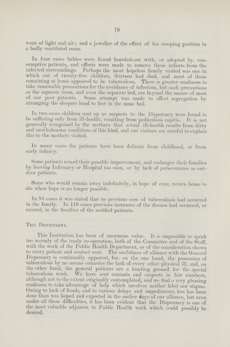 70 want of light and air; and a jeweller of the effect of his stooping position in a badly ventilated room. In four cases babies were found boarded-out with, or adopted by, con sumptive patients, and efforts were made to remove these infants from the infected surroundings. Perhaps the most hopeless family visited was one in which out of twenty-five children, thirteen had died, and most of those remaining at home appeared to be tuberculous. There is greater readiness to take reasonable precautions for the avoidance of infection, but such precautions as the separate room, and even the separate bed, are beyond the means of most of our poor patients. Some attempt was made to effect segregation by arranging the sleepers head to feet in the same bed. In two cases children sent up as suspects to the Dispensary were found to be suffering only from ill-health, resulting from pediculosis capitis. It is not generally recognised by the mothers that actual ill-health results from dirty and unwholesome conditions of this kind, and our visitors are careful to explain this to the mothers visited. In many cases the patients have been delicate from childhood, or from early infancy. Some patients retard their possible improvement, and endanger their families by leaving Infirmary or Hospital too soon, or by lack of perseverance as out door patients. Some who would remain away indefinitely, in hope of cure, return home to die when hope is no longer possible. In 95 cases it was stated that no previous case of tuberculosis had occurred in the family. In 116 cases previous instances of the disease had occurred, or existed, in the families of the notified patients. The Dispensary. This Institution has been of enormous value. It is impossible to speak too warmly of the ready co-operation, both of the Committee and of the Staff, with the work of the Public Health Department, or of the consideration shown to every patient and coutact sent. The usefulness of alliance with the General Dispensary is continually apparent, for, on the one hand, the possession of tuberculosis by no means connotes the lack of every other physical ill, and, on the other hand, the general patients are a hunting ground for the special tuberculosis work. We have sent contacts and suspects in fair numbers, although not to the extent originally contemplated, and we find a very pleasing readiness to take advantage of help which involves neither label nor stigma. Owing to lack of funds, and to various delays and impediments, less has been done than was hoped and expected in the earlier days of our alliance, but even under all these difficulties, it has been evident that the Dispensary is one of the most valuable adjuncts to Public Health work which could possibly be desired.