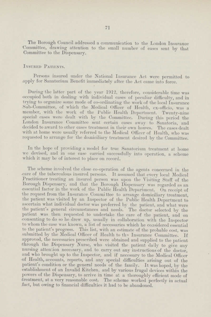 71 The Borough Council addressed a communication to the London Insurance 'Committee, drawing attention to the small number of cases sent by that Committee to the Dispensary. Insured Patients. Persons insured under the National Insurance Act were permitted to apply for Sanatorium Benefit immediately after the Act came into force. During the latter part of the year 1912, therefore, considerable time was occupied both in dealing with individual cases of peculiar difficulty, and in trying to organize some mode of co-ordinating the work of the local Insurance Sub-Committee, of which the Medical Officer of Health, ex-officio, was a member, with the work of the Public Health Department. Twenty-nine special cases were dealt with by the Committee. During this period the London Insurance Committee sent certain cases away to Sanatoria, and decided to award to other cases treatment in their own homes. The cases dealt with at home were usually referred to the Medical Officer of Health, who was requested to arrange for the domiciliary treatment desired by the Committee. In the hope of providing a model for true Sanatorium treatment at home we devised, and in one case carried successfully into operation, a scheme which it may bo of interest to place on record. The scheme involved the close co-operation of the agents concerned in the care of the tuberculous insured persons. It assumed that every local Medical Practitioner treating an insured person was upon the Visiting Staff of the Borough Dispensary, and that the Borough Dispensary was regarded as an essential factor in the work of the Public Health Department. On receipt of the request from the Insurance Committee to arrange domiciliary treatment, the patient was visited by an Inspector of the Public Health Department to ascertain what individual doctor was preferred by the patient, and what were the patient's general circumstances and needs. The doctor selected by the patient was then requested to undertake the care of the patient, and on consenting to do so he drew up, usually in collaboration with the Inspector to whom the case was known, a list of necessaries which he considered essential to the patient's progress. This list, with an estimate of the probable cost, was submitted by the Medical Officer of Health to the Insurance Committee. If approved, the necessaries prescribed were obtained and supplied to the patient through the Dispensary Nurse, who visited the patient daily to give any nursing attention necessary, and to carry out any instructions of the doctor, and who brought up to the Inspector, and if necessary to the Medical Officer of Health, accounts, reports, and any special difficulties arising out of the patient's condition or the general needs of the family. It was hoped, by the establishment of an Invalid Kitchen, and by various frugal devices within the powers of the Dispensary, to arrive in time at a thoroughly efficient mode of treatment, at a very reasonable cost. The scheme worked perfectly in actual fact, but owing to financial difficulties it had to be abandoned.