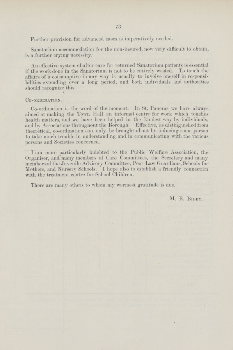 73 Further provision for advanced cases is imperatively needed. Sanatorium accommodation for the non-insured, now very difficult to obtain, is a further crying necessity. An effective system of after care for returned Sanatorium patients is essential if the work done in the Sanatorium is not to be entirely wasted. To touch the affairs of a consumptive in any way is usually to involve oneself in responsi bilities extending over a long period, and both individuals and authorities should recognize this. Co-ordination. Co-ordination is the word of the moment. In St. Pancras we have always aimed at making the Town Hall an informal centre for work which touches health matters, and we have been helped in the kindest way by individuals, and by Associations throughout the Borough Effective, as distinguished from theoretical, co-ordination can only be brought about by inducing some person to take much trouble in understanding and in communicating with the various persons and Societies concerned. I am more particularly indebted to the Public Welfare Association, the Organiser, and many members of Care Committees, the Secretary and many members of the Juvenile Advisory Committee, Poor Law Guardians, Schools for Mothers, and Nursery Schools. I hope also to establish a friendly connection with the treatment centre for School Children. There are many others to whom my warmest gratitude is due. M. E. Bibby.