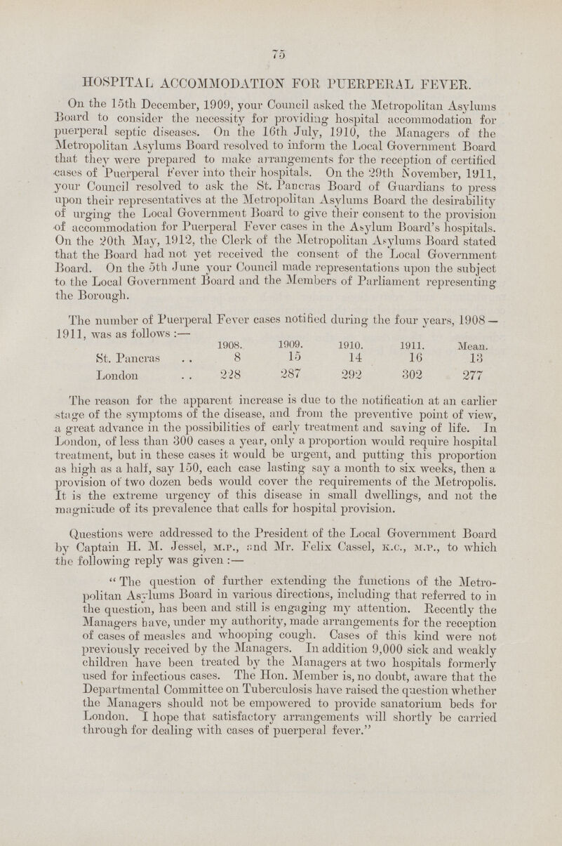 75 HOSPITAL ACCOMMODATION FOR PUERPERAL FEVER. On the loth December, 1909, your Council asked the Metropolitan Asylums Board to consider the necessity for providing hospital accommodation for puerperal septic diseases. On the 16th July, 1910, the Managers of the Metropolitan Asylums Board resolved to inform the Local Government Board that they were prepared to make arrangements for the reception of certified cases of Puerperal Fever into their hospitals. On the 29th November, 1911, your Council resolved to ask the St. Pancras Board of Guardians to press upon their representatives at the Metropolitan Asylums Board the desirability of urging the Local Government Board to give their consent to the provision of accommodation for Puerperal Fever cases in the Asylum Board's hospitals. On the 20th May, 1912, the Clerk of the Metropolitan Asylums Board stated that the Board had not yet received the consent of the Local Government Board. On the 5th June your Council made representations upon the subject to the Local Government Board and the Members of Parliament representing the Borough. The number of Puerperal Fever cases notified during the four years, 1908 — 1911, was as follows :— 1908. 1909. 1910. 1911. Mean. St. Pancras 8 15 14 16 13 London . . 228 287 292 302 277 The reason for the apparent increase is due to the notification at an earlier stage of the symptoms of the disease, and from the preventive point of view, a great advance in the possibilities of early treatment and saving of life. In London, of less than 300 cases a year, only a proportion would require hospital treatment, but in these cases it would be urgent, and putting this proportion as high as a half, say 150, each case lasting say a month to six weeks, then a provision of two dozen beds would cover the requirements of the Metropolis. It is the extreme urgency of this disease in small dwellings, and not the magnitude of its prevalence that calls for hospital provision. Questions were addressed to the President of the Local Government Board by Captain H. M. Jessel, m.p., and Mr. Felix Cassel, k.c., m.p., to which the following reply was given:—  The question of further extending the functions of the Metro politan Asylums Board in various directions, including that referred to in the question, has been and still is engaging my attention. Recently the Managers have, under my authority, made arrangements for the reception of cases of measles and whooping cough. Cases of this kind were not previously received by the Managers. In addition 9,000 sick and weakly children have been treated by the Managers at two hospitals formerly used for infectious cases. The Hon. Member is, no doubt, aware that the Departmental Committee on Tuberculosis have raised the question whether the Managers should not be empowered to provide sanatorium beds for London. I hope that satisfactory arrangements will shortly be carried through for dealing with cases of puerperal fever.