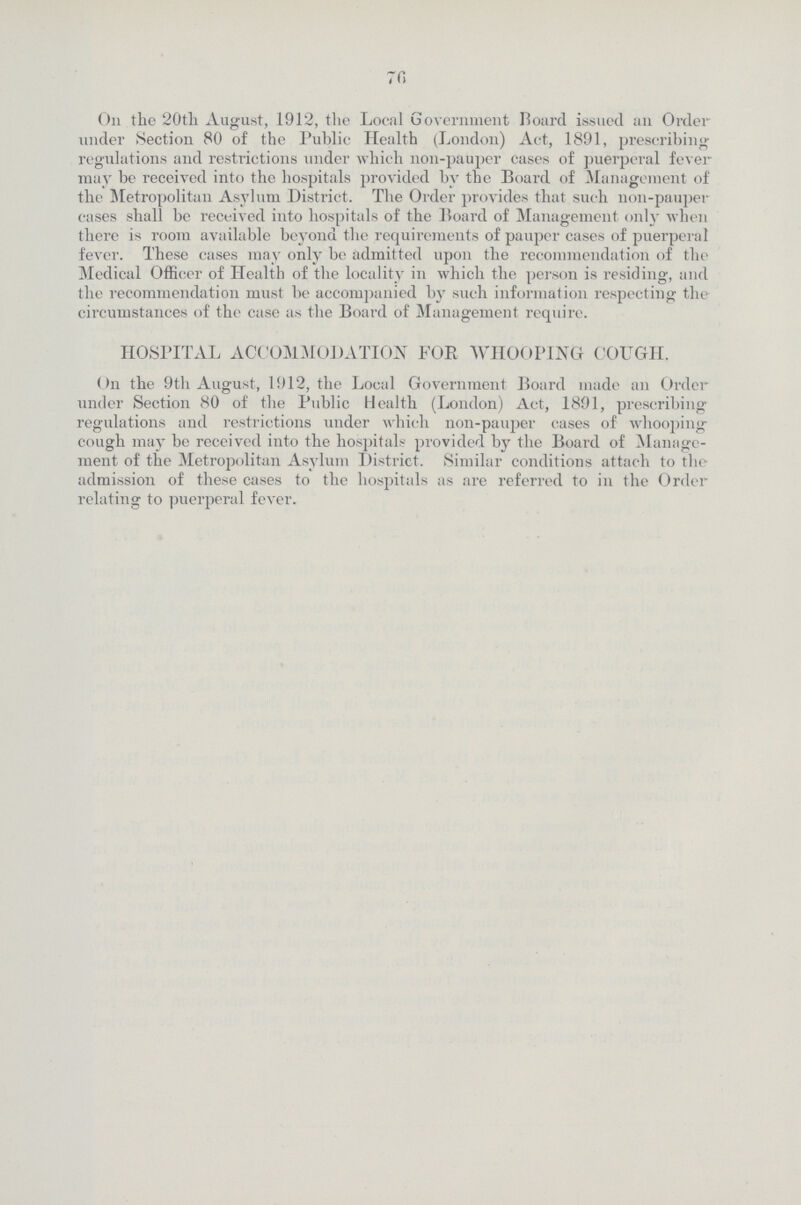 76 On the 20th August, 1912, the Local Government Board issued an Order under Section 80 of the Public Health (London) Act, 1891, prescribing regulations and restrictions under which non-pauper cases of puerperal fever may be received into the hospitals provided by the Board of Management of the Metropolitan Asylum District. The Order provides that such non-pauper cases shall be received into hospitals of the Board of Management only when there is room available beyond the requirements of pauper cases of puerperal fever. These cases may only be admitted upon the recommendation of the Medical Officer of Health of the locality in which the person is residing, and the recommendation must be accompanied by such information respecting the circumstances of the case as the Board of Management require. HOSPITAL ACCOMMODATION FOR WHOOPING COUGH. On the 9th August, 1912, the Local Government Board made an Order under Section 80 of the Public Health (London) Act, 1891, prescribing regulations and restrictions under which non-pauper cases of whooping cough may be received into the hospitals provided by the Board of Manage ment of the Metropolitan Asylum District. Similar conditions attach to the admission of these cases to the hospitals as are referred to in the Order relating to puerperal fever.