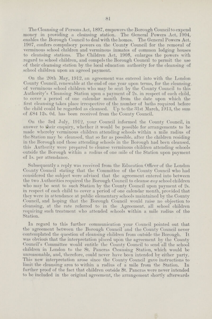 81 The Cleansing of Persons Act, 1897, empowers the Borough Council to expend money in providing a cleansing station. The General Powers Act, 1904, enables the Borough Council to deal with the homes. The General Powers Act, 1907, confers compulsory powers on the County Council for the removal of verminous school children and verminous inmates of common lodging houses to cleansing stations. The Children Act, 1908, enlarges the powers with regard to school children, and compels the Borough Council to permit the use of their cleansing station by the local education authority for the cleansing of school children upon an agreed payment. On the 20th May, 1912, an agreement was entered into with the London County Council, renewable at the end of one year upon terms, for the cleansing of verminous school children who may be sent by the County Council to this Authority's Cleansing Station upon a payment of 2s. in respect of each child, to cover a period of one calendar month from the date upon which the tirst cleansing takes place irrespective of the number of baths required before the child could be regarded as cleansed. Up to the 31st March, 1913, the sum of £84 12s. 0d. has been received from the County Council. On the 3rd July, 1912, your Council informed the County Council, in answer to their enquiry, whether it would be possible for arrangements to be made whereby verminous children attending schools within a mile radius of the Station may be cleansed, that so far as possible, after the children residing in the Borough and those attending schools in the Borough had been cleansed, this Authority were prepared to cleanse verminous children attending schools outside the Borough within a radius of one mile of the Station upon payment of 1s. per attendance. Subsequently a reply was received from the Education Officer of the London County Council stating that the Committee of the County Council who had considered the subject were advised that the agreement entered into between the two Authorities required the Borough Council to cleanse any school children who may be sent to such Station by the County Council upon payment of 2s. in respect of each child to cover a period of one calendar month, provided that they were in attendance at public elementary schools maintained by the County Council, and hoping that the Borough Council would raise no objection to cleansing, at the rate referred to in the Agreement, all school children requiring such treatment who attended schools within a mile radius of the Station. In regard to this further communication your Council pointed out that the agreement between the Borough Council and the County Council never contemplated the question of cleansing children from outside the Borough. It was obvious that the interpretation placed upon the agreement by the County Council's Committee would entitle the County Council to send all the school children in London to the St. Pancras Cleansing Station, which would be unreasonable, and, therefore, could never have been intended by either party. This new interpretation arose since the County Council gave instructions to limit the cleansing area to within a radius of a mile from the Station. In further proof of the fact that children outside St. Pancras were never intended to be included in the original agreement, the arrangement shortly afterwards