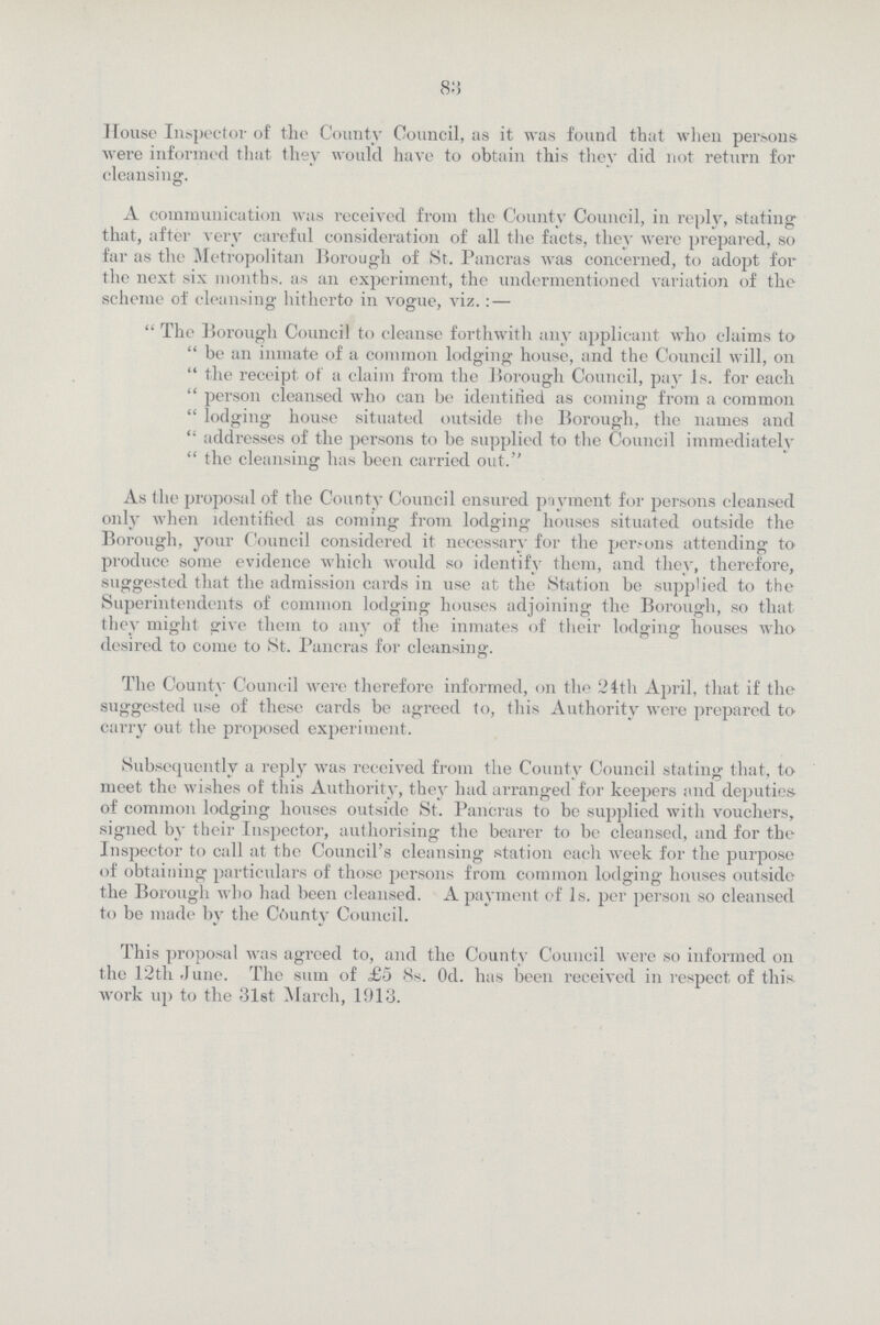 83 House Inspector of the County Council, as it was found that when persons were informed that they would have to obtain this they did not return for cleansing. A communication was received from the County Council, in reply, stating that, after very careful consideration of all the facts, they were prepared, so far as the Metropolitan Borough of St. Pancras was concerned, to adopt for the next six months, as an experiment, the undermentioned variation of the scheme of cleansing hitherto in vogue, viz.:—  The Borough Council to cleanse forthwith any applicant who claims to  be an inmate of a common lodging house, and the Council will, on  the receipt of a claim from the Borough Council, pay 1s. for each  person cleansed who can be identified as coming from a common  lodging house situated outside the Borough, the names and  addresses of the persons to be supplied to the Council immediately  the cleansing has been carried out. As the proposal of the County Council ensured payment for persons cleansed only when identified as coming from lodging houses situated outside the Borough, your Council considered it necessary for the per-ons attending to produce some evidence which would so identify them, and they, therefore, suggested that the admission cards in use at the Station be supplied to the Superintendents of common lodging houses adjoining the Borough, so that they might give them to any of the inmates of their lodging houses who desired to come to St. Pancras for cleansing. The County Council were therefore informed, on the 24th April, that if the suggested use of these cards be agreed to, this Authority were prepared to carry out the proposed experiment. Subsequently a reply was received from the County Council stating that, to meet the wishes of this Authority, they had arranged for keepers and deputies of common lodging houses outside St. Pancras to be supplied with vouchers, signed by their Inspector, authorising the bearer to be cleansed, and for the Inspector to call at the Council's cleansing station each week for the purpose of obtaining particulars of those persons from common lodging houses outside the Borough who had been cleansed. A payment of 1s. per person so cleansed to be made by the County Council. This proposal was agreed to, and the County Council were so informed on the 12th June. The sum of £5 8s. 0d. has been received in respect of this work up to the 31st March, 1013.