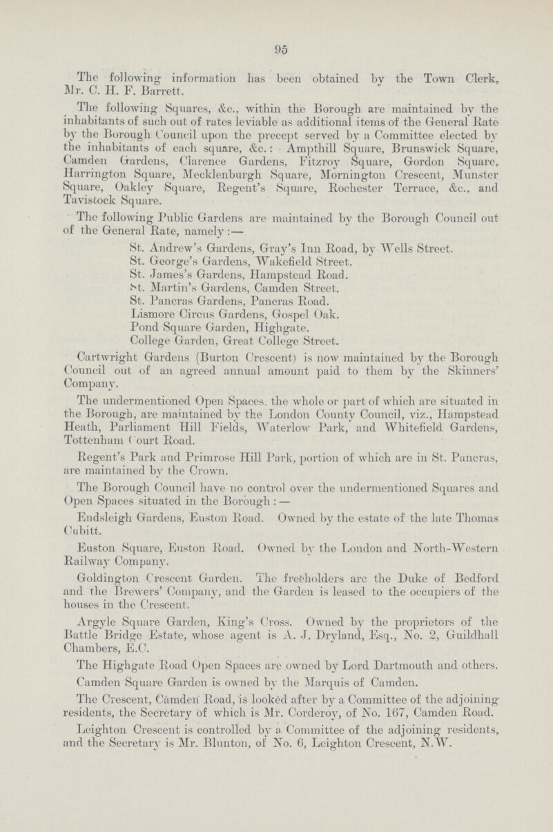 95 The following information has been obtained by the Town Clerk, Mr. C. H. F. Barrett. The following Squares, &c., within the Borough are maintained by the inhabitants of such out of rates leviable as additional items of the General Rate by the Borough Council upon the precept served by a Committee elected by the inhabitants of each square, &c.: Ampthill Square, Brunswick Square, Camden Gardens, Clarence Gardens, Fitzroy Square, Gordon Square, Harrington Square, Mecklenburgh Square, Mornington Crescent, Minister Square, Oakley Square, Regent's Square, Rochester Terrace, &c., and Tavistock Square. The following Public Gardens are maintained by the Borough Council out of the General Rate, namely:— St. Andrew's Gardens, Gray's Inn Road, by Wells Street. St. George's Gardens, Wakefield Street. St. James's Gardens, Hampstead Road. St. Martin's Gardens, Camden Street. St. Pancras Gardens, Pancras Road. Lismore Circus Gardens, Gospel Oak. Pond Square Garden, Highgate. College Garden, Great College Street. Cartwright Gardens (Burton Crescent) is now maintained by the Borough Council out of an agreed annual amount paid to them by the Skinners' Company. The undermentioned Open Spaces, the whole or part of which are situated in the Borough, are maintained by the London County Council, viz., Hampstead Heath, Parliament Hill Fields, Waterlow Park, and Whitefield Gardens, Tottenham < ourt Road. Regent's Park and Primrose Hill Park, portion of which are in St. Pancras, are maintained by the Crown. The Borough Council have no control over the undermentioned Squares and Open Spaces situated in the Borough:— Endsleigh Gardens, Euston Road. Owned by the estate of the late Thomas Cubitt. Euston Square, Euston Road. Owned by the London and North-Western Railway Company. Goldington Crescent Garden. The freeholders arc the Duke of Bedford and the Brewers' Company, and the Garden is leased to the occupiers of the houses in the Crescent. Argyle Square Garden, King's Cross. Owned by the proprietors of the Battle Bridge Estate, whose agent is A. J. Dryland, Esq., No. 2, Guildhall Chambers, E.C. The Highgate Road Open Spaces are owned by Lord Dartmouth and others. Camden Square Garden is owned by the Marquis of Camden. The Crescent, Camden Road, is looked after by a Committee of the adjoining residents, the Secretary of which is Mr. Corderoy, of No. 167, Camden Road. Leighton Crescent is controlled by a Committee of the adjoining residents, and the Secretary is Mr. Blunton, of No. 6, Leighton Crescent, N.W.