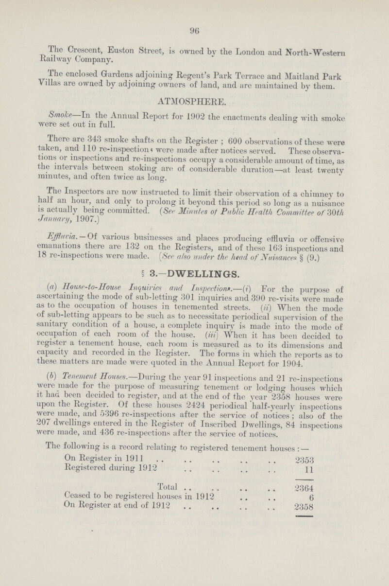 96 The Crescent, Euston Street, is owned by the London and North-Western Railway Company. The enclosed Gardens adjoining Regent's Park Terrace and Maitland Park Villas are owned by adjoining owners of land, and are maintained by them. ATMOSPHERE. Smoke—In the Annual Report for 1902 the enactments dealing with smoke were set out in full. There are 343 smoke shafts on the Register ; 600 observations of these were taken, and 110 re-inspections were made after notices served. These observa tions or inspections and re-inspections occupy a considerable amount of time, as the intervals between stoking are of considerable duration—at least twenty minutes, and often twice as long. The Inspectors are now instructed to limit their observation of a chimney to half an hour, and only to prolong it beyond this period so long as a nuisance is actually being committed. (See Minutes of Public Health Committee of 30th January, 1907.) Effluvia. — Of various businesses and places producing effluvia or offensive emanations there are 132 on the Registers, and of these 163 inspections and 18 re-inspections were made. [See also under the head of Nuisance § (9.) § 3.-DWELLINGS. (a) House-to-House Inquiries and Inspection.—(i) For the purpose of ascertaining the mode of sub-letting 301 inquiries and 390 re-visits were made as to the occupation of houses in tenemented streets, (ii) When the mode of sub-letting appears to be such as to necessitate periodical supervision of the sanitary condition of a house, a complete inquiry is made into the mode of occupation of each room of the house. (iii) When it has been decided to register a tenement house, each room is measured as to its dimensions and capacity and recorded in the Register. The forms in which the reports as to these matters are made were quoted in the Annual Report for 1904. (b) Tenement Houses.—During the year 91 inspections and 21 re-inspections were made for the purpose of measuring tenement or lodging houses which it had been decided to register, and at the end of the year 2358 houses were upon the Register. Of these houses 2424 periodical half-yearly inspections were made, and 5396 re-inspections after the service of notices ; also of the 207 dwellings entered in the Register of Inscribed Dwellings, 84 inspections were made, and 436 re-inspections after the service of notices. The following is a record relating to registered tenement houses:— On Register in 1911 2353 Registered during 1912 11 Total 2364 Ceased to be registered houses in 1912 6 On Register at end of 1912 2358