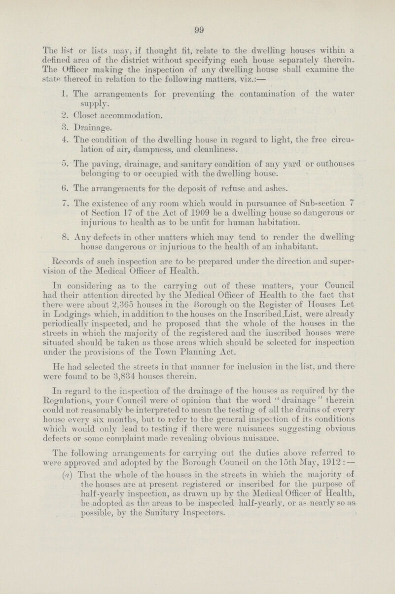 99 The list or lists may, if thought fit, relate to the dwelling houses within a defined area of the district without specifying each house separately therein. The Officer making the inspection of any dwelling house shall examine the state thereof in relation to the following matters, viz.:— 1. The arrangements for preventing the contamination of the water supply. 2. Closet accommodation. 3. Drainage. 4. The condition of the dwelling house in regard to light, the free circu¬ lation of air, dampness, and cleanliness. 5. The paving, drainage, and sanitary condition of any yard or outhouses belonging to or occupied with the dwelling house. 6. The arrangements for the deposit of refuse and ashes. 7. The existence of any room which would in pursuance of Sub-section 7 ot' Section 17 of the Act of 1909 be a dwelling house so dangerous or injurious to health as to be unfit for human habitation. 8. Any defects in other matters which may tend to render the dwelling house dangerous or injurious to the health of an inhabitant. Records of such inspection are to be prepared under the direction and super vision of the Medical Officer of Health. In considering as to the carrying out of these matters, your Council had their attention directed by the Medical Officer of Health to the fact that there were about 2,365 houses in the Borough on the Register of Houses Let in Lodgings which, in addition to the houses on the InscribedXist, were already periodically inspected, and he proposed that the whole of the houses in the streets in which the majority of the registered and the inscribed houses were situated should be taken as those areas which should be selected for inspection under the provisions of the Town Planning Act. He had selected the streets in that manner for inclusion in the list, and there were found to be 3,834 houses therein. In regard to the inspection of the drainage of the houses as required by the Regulations, your Council were of opinion that the word drainage therein could not reasonably be interpreted to mean the testing of all the drains of every house every six months, but to refer to the general inspection of its conditions which would only lead to testing if there were nuisances suggesting obvious defects or some complaint made revealing obvious nuisance. The following arrangements for carrying out the duties above referred to were approved and adopted by the Borough Council on the loth May, 1912:— (a) That the whole of the houses in the streets in which the majority of the houses are at present registered or inscribed for the purpose of half-yearly inspection, as drawn up by the Medical Officer of Health, be adopted as the. areas to be inspected half-yearly, or as nearly so as possible, by the Sanitary Inspectors.