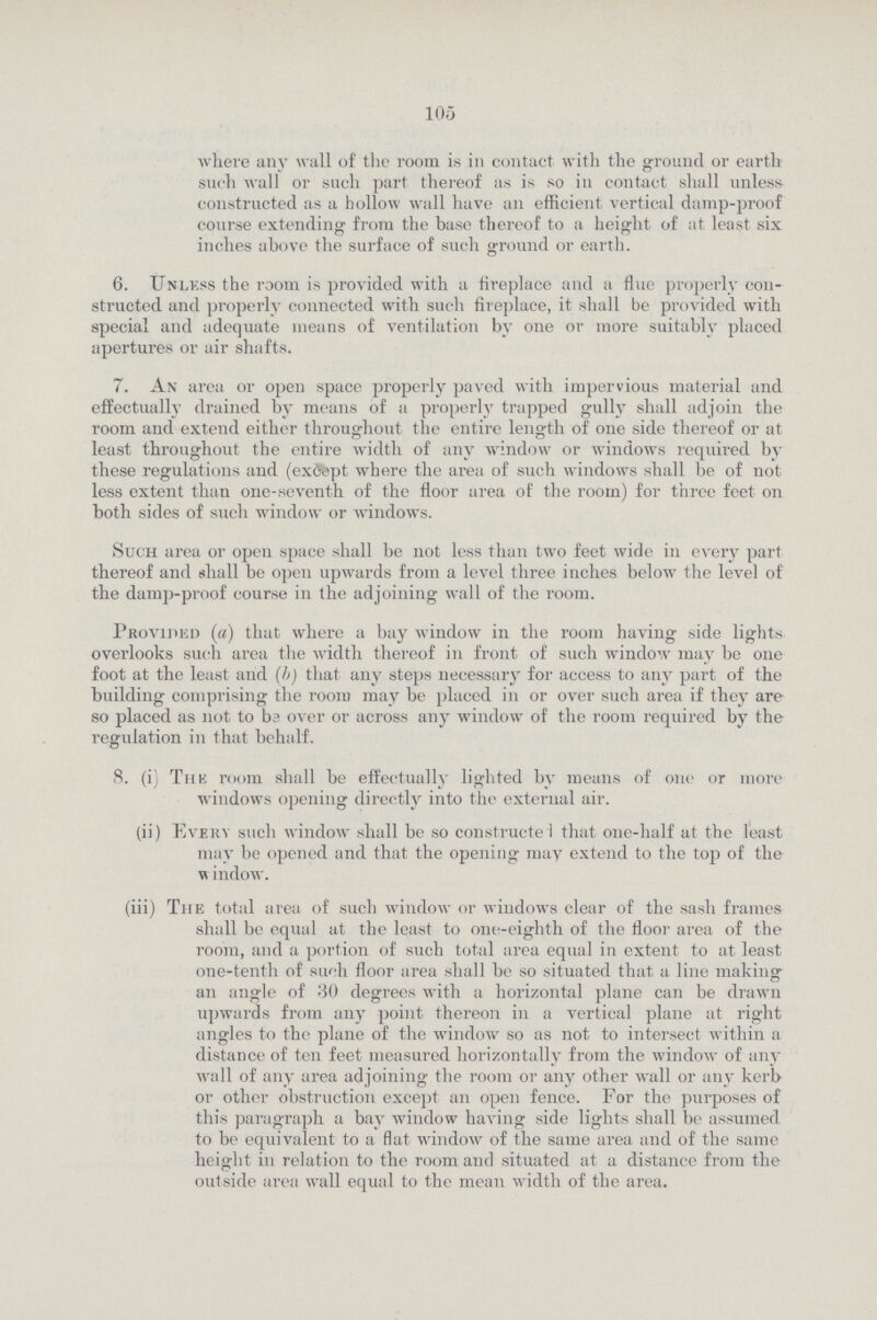 105 where any wall of the room is in contact with the ground or earth such wall or such part thereof as is so in contact shall unless constructed as a hollow wall have an efficient vertical damp-proof course extending from the base thereof to a height of at least six inches above the surface of such ground or earth. 6. Unless the room is provided with a fireplace and a flue properly con structed and properly connected with such fireplace, it shall be provided with special and adequate means of ventilation by one or more suitably placed apertures or air shafts. 7. An area or open space properly paved with impervious material and effectually drained by means of a properly trapped gully shall adjoin the room and extend either throughout the entire length of one side thereof or at least throughout the entire width of any window or windows required by these regulations and (except where the area of such windows shall be of not less extent than one-seventh of the floor area of the room) for three feet on both sides of such window or windows. Such area or open space shall be not less than two feet wide in every part thereof and shall be open upwards from a level three inches below the level of the damp-proof course in the adjoining wall of the room. Provided (a) that where a bay window in the room having side lights overlooks such area the width thereof in front of such window may be one foot at the least and (b) that any steps necessary for access to any part of the building comprising the room may be placed in or over such area if they are so placed as not to be over or across any window of the room required by the regulation in that behalf. 8. (i) The room shall be effectually lighted by means of one or more windows opening directly into the external air. (ii) Every such window shall be so constructed that one-half at the least may be opened and that the opening may extend to the top of the window. (iii) The total area of such window or windows clear of the sash frames shall be equal at the least to one-eighth of the floor area of the room, and a portion of such total area equal in extent to at least one-tenth of such floor area shall be so situated that a line making an angle of 30 degrees with a horizontal plane can be drawn upwards from any point thereon in a vertical plane at right angles to the plane of the window so as not to intersect within a distance of ten feet measured horizontally from the window of any wall of any area adjoining the room or any other wall or any kerb or other obstruction except an open fence. For the purposes of this paragraph a bay window having side lights shall be assumed to be equivalent to a flat window of the same area and of the same height in relation to the room and situated at a distance from the outside area wall equal to the mean width of the area.