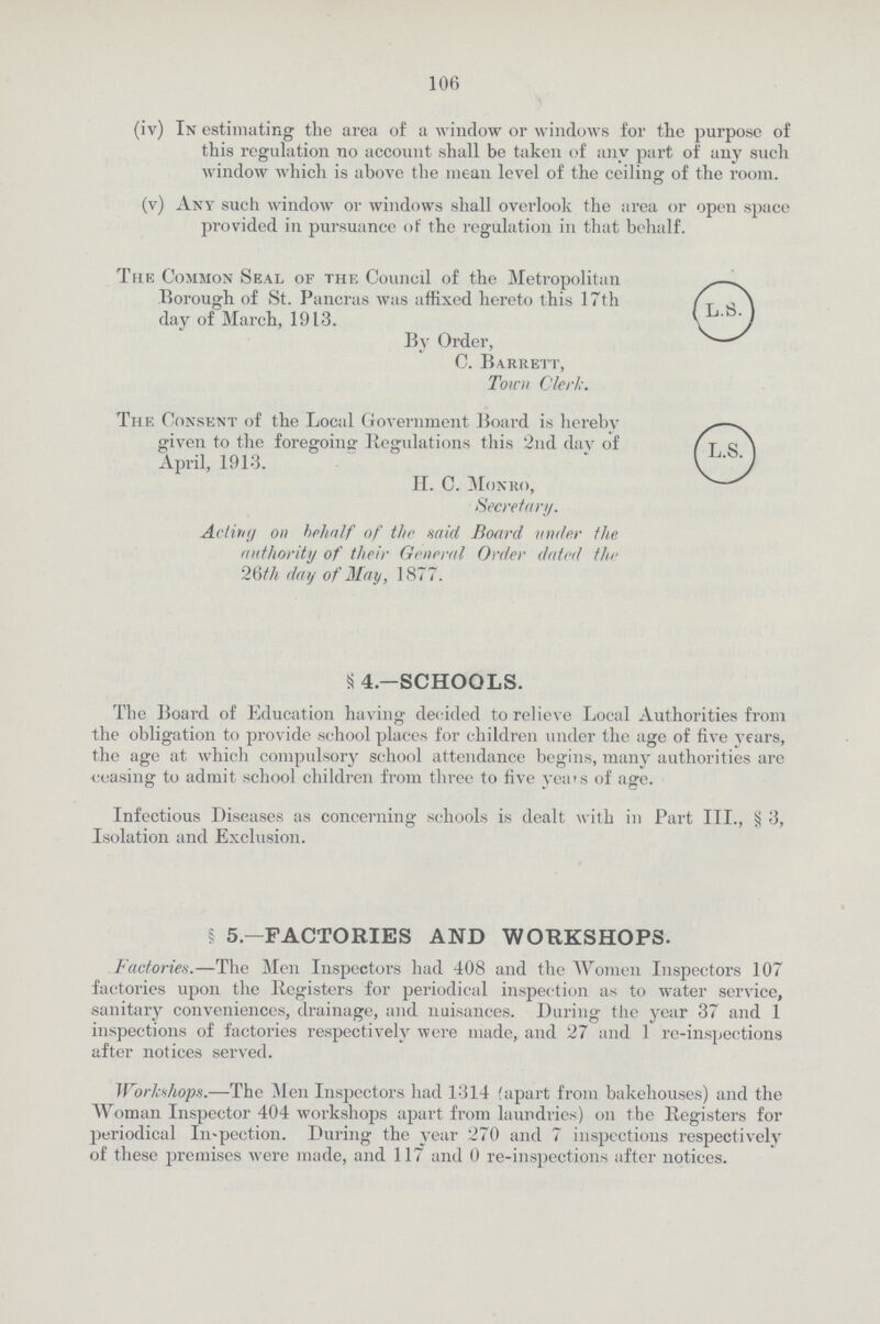 106 (iv) In estimating the area of a window or windows for the purpose of this regulation no account shall be taken of any part of any such window which is above the mean level of the ceiling of the room. (v) Any such window or windows shall overlook the area or open space provided in pursuance of the regulation in that behalf. The Common Seal of the Council of the Metropolitan Borough of St. Pancras was affixed hereto this 17th day of March, 1913. By Order, C. Barrett, Town Clerk. The Consent of the Local Government Board is hereby given to the foregoing' Regulations this 2nd dav of April, 1913. H. C. Monro, Secretary. Acting on behalf of the said Board under the authority of their General Order dated the 26th day of May, 1877. § 4.—SCHOOLS. The Board of Education having decided to relieve Local Authorities from the obligation to provide school places for children under the age of five years, the age at which compulsory school attendance begins, many authorities are •ceasing to admit school children from three to five years of age. Infectious Diseases as concerning schools is dealt with in Part III., § 3, Isolation and Exclusion. § 5—FACTORIES AND WORKSHOPS. Factories.—The Men Inspectors had 408 and the Women Inspectors 107 factories upon the Registers for periodical inspection as to water service, sanitary conveniences, drainage, and nuisances. During the year 37 and 1 inspections of factories respectively were made, and 27 and 1 re-inspections after notices served. Workshops.—The Men Inspectors had 1314 fapart from bakehouses) and the Woman Inspector 404 workshops apart from laundries) on the Registers for periodical Inspection. During the year 270 and 7 inspections respectively of these premises were made, and 117 and 0 re-inspections after notices.