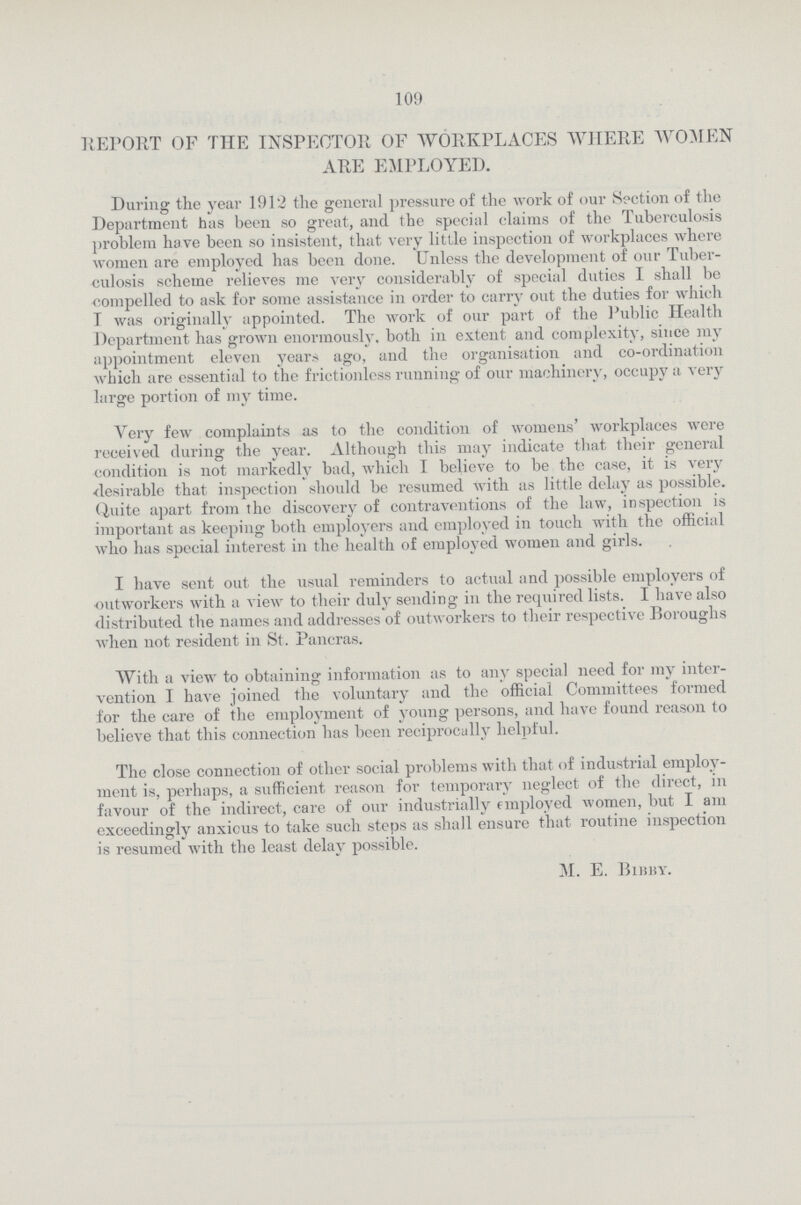 109 REPORT OF THE INSPECTOR OF WORKPLACES WHERE WOMEN ARE EMPLOYED. During the year 1912 the general pressure of the work of our Section of the Department has been so great, and the special claims of the Tuberculosis problem have been so insistent, that very little inspection of workplaces where women are employed has been done. Unless the development of our Tuber culosis scheme relieves me very considerably of special duties I shall be compelled to ask for some assistance in order to carry out the duties for which T was originally appointed. The work of our part of the Public Health Department has grown enormously, both in extent and complexity, since my appointment eleven years ago, and the organisation and co-ordination which are essential to the frictionless running of our machinery, occupy a very large portion of my time. Very few complaints as to the condition of womens' workplaces were received during the year. Although this may indicate that their general condition is not markedly bad, which I believe to be the case, it is very desirable that inspection should be resumed with as little delay as possible. Quite apart from the discovery of contraventions of the law, inspection is important as keeping both employers and employed in touch with the official who has special interest in the health of employed women and girls. I have sent out the usual reminders to actual and possible employers of outworkers with a view to their duly sending in the required lists. I have also distributed the names and addresses of outworkers to their respective Boroughs when not resident in St. Pancras. With a view to obtaining information as to any special need for my inter vention I have joined the voluntary and the official Committees formed for the care of the employment of young persons, and have found reason to believe that this connection has been reciprocally helpful. The close connection of other social problems with that of industrial employ ment is, perhaps, a sufficient reason for temporary neglect of the direct, in favour of the indirect, care of our industrially employed women, but I am exceedingly anxicus to take such steps as shall ensure that routine inspection is resumed with the least delay possible. M. E. BIbby.