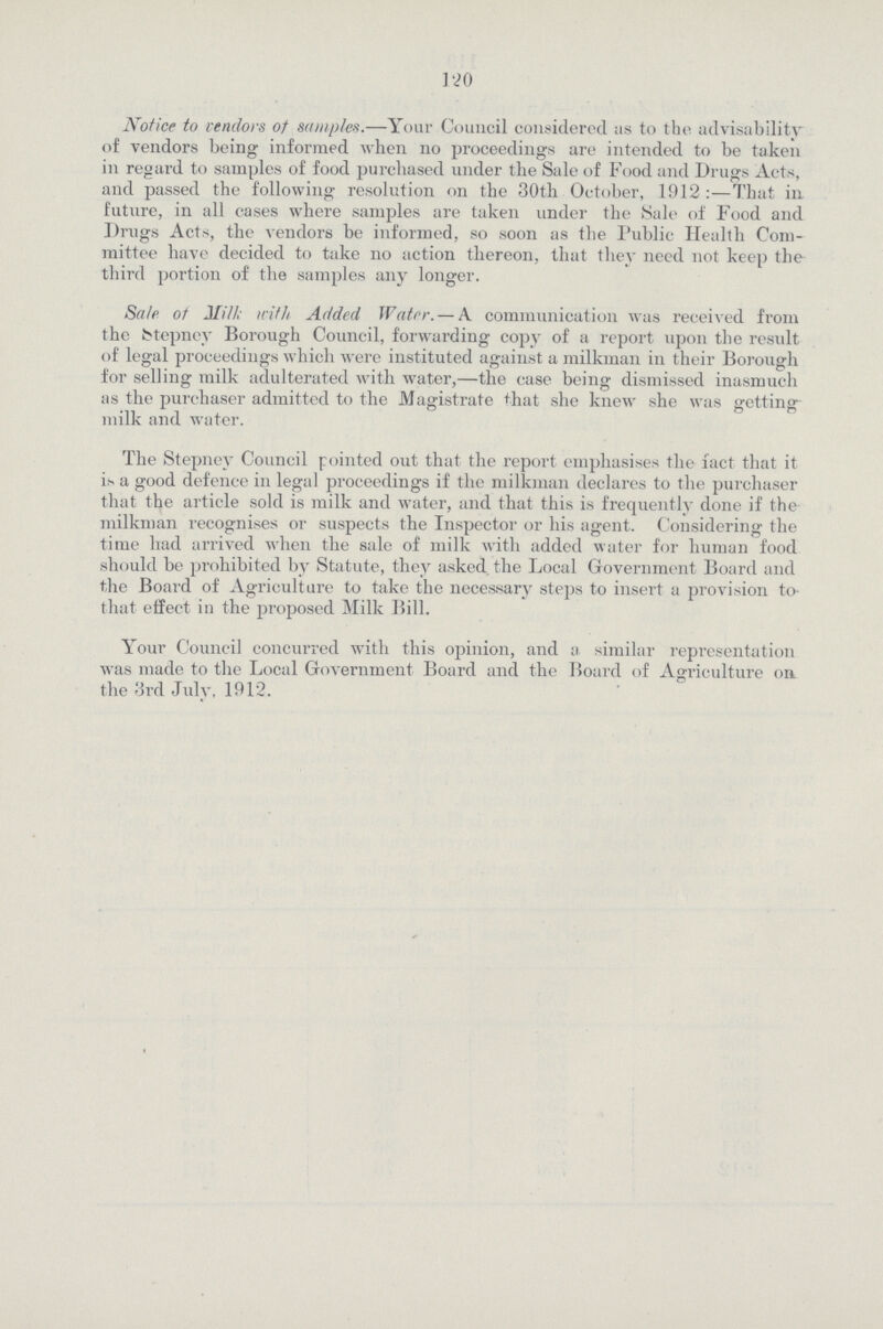 120 Notice to vendors of samples.—Your Council considered as to the advisability of vendors being informed when no proceedings are intended to be taken in regard to samples of food purchased under the Sale of Food and Drugs Acts, and passed the following resolution on the 30th October, 1912:—That in future, in all cases where samples are taken under the Sale of Food and Drugs Acts, the vendors be informed, so soon as the Public Health Com mittee have decided to take no action thereon, that they need not keep the third portion of the samples any longer. Sale ot Mill; irit/i Added Water. — X communication was received from the fctepney Borough Council, forwarding copy of a report upon the result of legal proceedings which were instituted against a milkman in their Borough for selling milk adulterated with water,—the case being dismissed inasmuch as the purchaser admitted to the Magistrate that she knew she was getting milk and water. The Stepney Council pointed out that the report emphasises the fact that it is a good defence in legal proceedings if the milkman declares to the purchaser that the article sold is milk and water, and that this is frequently done if the milkman recognises or suspects the Inspector or his agent. Considering the time had arrived when the sale of milk with added water for human food should be prohibited by Statute, they asked, the Local Government Board and the Board of Agriculture to take the necessary steps to insert a provision to that effect in the proposed Milk Bill. Your Council concurred with this opinion, and a similar representation was made to the Local Government Board and the Hoard of Agriculture on the 3rd July, 1912.