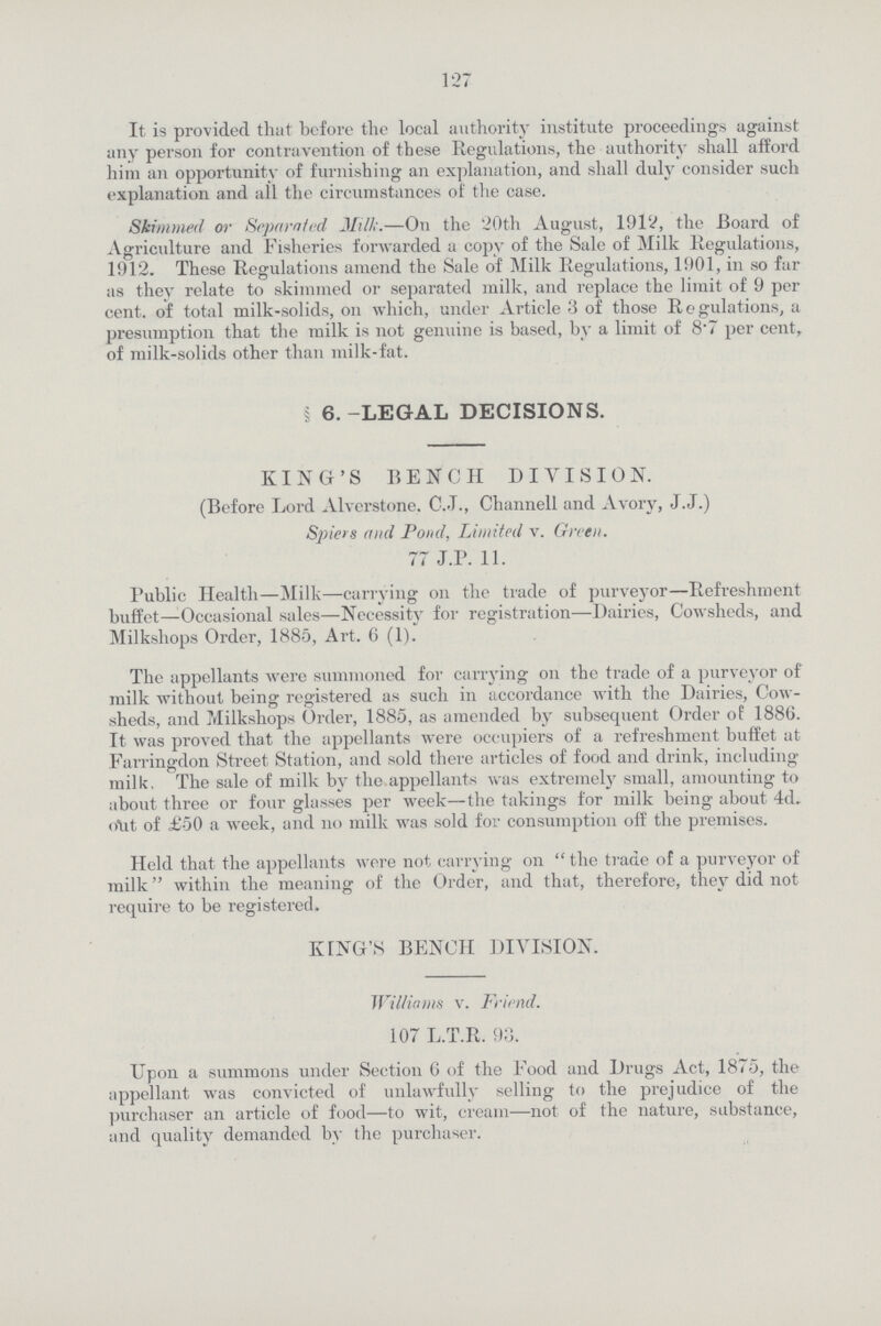 127 It is provided that before the local authority institute proceedings against any person for contravention of these Regulations, the authority shall afford him an opportunity of furnishing an explanation, and shall duly consider such explanation and all the circumstances of the case. Skimmed or Separated Milk.—On the 20th August, 1912, the Board of Agriculture and Fisheries forwarded a copy of the Sale of Milk Regulations, 1912. These Regulations amend the Sale of Milk Regulations, 1901, in so far as they relate to skimmed or separated milk, and replace the limit of 9 per cent, of total milk-solids, on which, under Article 3 of those Regulations, a presumption that the milk is not genuine is based, by a limit of 8.7 per cent. of milk-solids other than milk-fat. § 6. -LEGAL DECISIONS. KING'S BENCH DIVISION. (Before Lord Alverstone, C.J., Channell and Avory, J.J.) Spiers find Pond, Limited v. Green. 77 J.P. 11. Public Health—Milk—carrying on the trade of purveyor—Refreshment buffet—Occasional sales—Necessity for registration—Dairies, Cowsheds, and Milkshops Order, 1885, Art. 6 (1). The appellants were summoned for carrying on the trade of a purveyor of milk without being registered as such in accordance with the Dairies, Cow sheds, and Milkshops Order, 1885, as amended by subsequent Order of 1886. It was proved that the appellants were occupiers of a refreshment buffet at Farringdon Street Station, and sold there articles of food and drink, including milk. The sale of milk by the appellants was extremely small, amounting to about three or four glasses per week—the takings for milk being about 4d. (Ait of £50 a week, and no milk was sold for consumption off the premises. Held that the appellants were not carrying on the trade of a purveyor of milk within the meaning of the Order, and that, therefore, they did not require to be registered. KING'S BENCH DIVISION. Williams v. Friend. 107 L.T.R. 93. Upon a summons under Section 6 of the Food and Drugs Act, 1875, the appellant was convicted of unlawfully selling to the prejudice of the purchaser an article of food—to wit, cream—not of the nature, substance, and quality demanded by the purchaser.