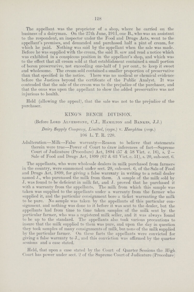 128 The appellant was the proprietor of a shop, where he carried on the business of a dairyman. On the 27th June, 1911, one B., who was an assistant to the respondent, an inspector under the Food and Drugs Acts, went to the appellant's premises, and demanded and purchased half a pint of cream, for which he paid. Nothing was said by the appellant when the sale was made. Before he was supplied with the cream, the said B. saw and read a notice which was exhibited in a conspicous position in the appellant's shop, and which was to the effect that all cream sold at that establishment contained a small portion of boron preservative, not exceeding one-half of 1 per cent.. to keep it sweet and wholesome. The cream sold contained a smaller proportion of preservative than that specified in the notice. There was on medical or chemical evidence before the Justices beyond the certificate of the Public Analyst. It was contended that the sale of thecrcam was to the prejudice of the purchaser, and that the onus was upon the appellant to show the added preservative was not injurious to health. Held (allowing the appeal), that the sale was not to the prejudice of the purchaser. KING'S BENCH DIVISION. (Before Lord Alverstone, C.J.. Hamilton and Bankes, J.J.) Dairy Supply Company, Limited, (apps.) v. Houghton (resp.) 106 L. T. R. 220. Adulteration—Milk—False warranty—Reason to believe that statements therein were true—Power of Court to draw inferences of fact—Supreme Court of Judicature (Procedure) Act, 1894 (57 & 58 Vict. c. 16), s. 2 — Sale of Food and Drugs Act, 1899 (62 & 63 Vict. c. 51), s. 20, sub-sect. 6. The appellants, who were wholesale dealers in milk purchased from farmers in the country, were summoned under sect. 20, sub-sect. 6, of the Sale of Food and Drugs Act, 1899, for giving a false warranty in writing to a retail dealer named J., who purchased the milk from them. A sample of the milk sold by J. was found to be deficient in milk fat, and J. proved that he purchased it with a warranty from the appellants. The milk from which this sample was taken was supplied to the appellants under a warranty from the farmer who supplied it, and the particular consignment bore a ticket warranting the milk to be pure. No sample was taken by the appellants of this particular con signment. and nothing was done to it before it was sent to the dealer, but the appellants had from time to time taken samples of the milk sent by the particular farmer, who was a registered milk seller, and it was always found to be up to the standard. The appellants also took various precautions to insure that the milk supplied to them was pure, and upon the day in question they took samples of many consignments of milk, but none of the milk supplied by the particular farmer. On these facts the appellants were convicted for giving a false warranty to J., and this conviction was affirmed by the quarter sessions and a case stated. Held, that upon a case stated by the Court of Quarter Sessions the High Court has power under sect. 2 of the Supreme Court of Judicature (Procedure)