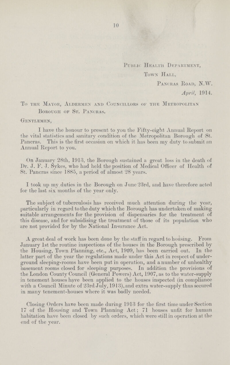 10 Public Health Department, Town Hall, Pancras Road, N.W. April, 1914. To the Mayor, Aldermen and Councillors of the Metropolitan Borough of St. Pancras. Gentlemen, I have the honour to present to you the Fifty-eight Annual Report on the vital statistics and sanitary condition of the Metropolitan Borough of St. Pancras. This is the first occasion on which it has been my duty to submit an Annual Report to you. On January 28th, 1913, the Borough sustained a great loss in the death of Dr. J. F. J. Sykes, who had held the position of Medical Officer of Health of St. Pancras since 1885, a period of almost 28 years. I took up my duties in the Borough on June 23rd, and have therefore acted for the last six months of the year only. The subject of tuberculosis has received much attention during the year, particularly in regard to the duty which the Borough has undertaken of making suitable arrangements for the provision of dispensaries for the treatment of this disease, and for subsidising the treatment of those of its population who are not provided for by the National Insurance Act. A great deal of work has been done by the staff in regard to housing. From January 1st the routine inspections of the houses in the Borough prescribed by the Housing, Town Planning, etc., Act, 1909, has been carried out. In the latter part of the year the regulations made under this Act in respect of under ground sleeping-rooms have been put in operation, and a number of unhealthy basement rooms closed for sleeping purposes. In addition the provisions of the London County Council (General Powers) Act, 1907, as to the water-supply in tenement houses have been applied to the houses inspected (in compliance with a Council Minute of 23rd July, 1913), and extra water-supply thus secured in many tenement-houses where it was badly needed. Closing Orders have been made during 1913 for the first time under Section 17 of the Housing and Town Planning Act; 71 houses unfit for human habitation have been closed by such orders, which were still in operation at the end of the year.