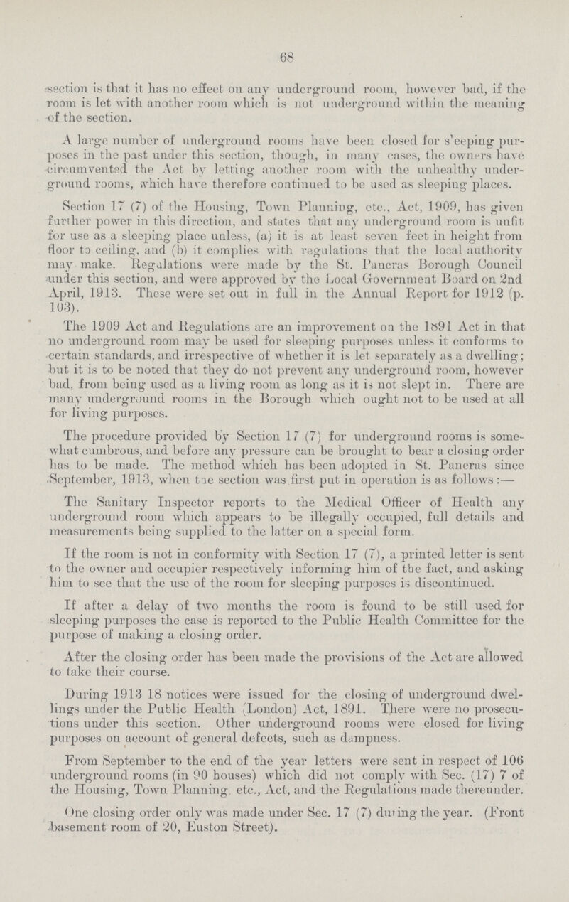 68 -section is that it has no effect on any underground room, however bad, if the room is let with another room which is not underground within the meaning of the section. A large number of underground rooms have been closed for sleeping pur poses in the past under this section, though, in many cases, the owners have circumvented the Act by letting another room with the unhealthy under ground rooms, which have therefore continued to be used as sleeping places. Section 17 (7) of the Housing, Town Planning, etc., Act, 1909, has given further power in this direction, and states that any underground room is unfit for use as a sleeping place unless, (a) it is at least seven feet in height from floor to ceiling, and (b) it complies with regulations that the local authority may make. Regulations were made by the St. Pancras Borough Council under this section, and were approved by the Local Government Board on 2nd April, 1913. These were set out in full in the Annual Report for 1912 (p. 103). The 1909 Act and Regulations are an improvement on the 1891 Act in that no underground room may be used for sleeping purposes unless it conforms to certain standards, and irrespective of whether it is let separately as a dwelling; but it is to be noted that they do not prevent any underground room, however bad, from being used as a living room as long as it is not slept in. There are many underground rooms in the Borough which ought not to be used at all for living purposes. The procedure provided by Section 17 (7) for underground rooms is some what cumbrous, and before any pressure can be brought to bear a closing order has to be made. The method which has been adopted in St. Pancras since September, 1913, when tie section was first put in operation is as follows:— The Sanitary Inspector reports to the Medical Officer of Health any underground room which appears to be illegally occupied, full details and measurements being supplied to the latter on a special form. If the room is not in conformity with Section 17 (7), a printed letter is sent to the owner and occupier respectively informing him of the fact, and asking him to see that the use of the room for sleeping purposes is discontinued. If after a delay of two months the room is found to be still used for sleeping purposes the case is reported to the Public Health Committee for the purpose of making a closing order. After the closing order has been made the provisions of the Act are allowed to take their course. During 1913 18 notices were issued for the closing of underground dwel lings under the Public Health (London) Act, 1891. There were no prosecu tions under this section. Other underground rooms were closed for living purposes on account of general defects, such as dampness. From September to the end of the year letters were sent in respect of 106 underground rooms (in 90 houses) which did not comply Avith Sec. (17) 7 of the Housing, Town Planning, etc., Act, and the Regulations made thereunder. One closing order only was made under Sec. 17 (7) during the year. (Front basement room of 20, Euston Street).