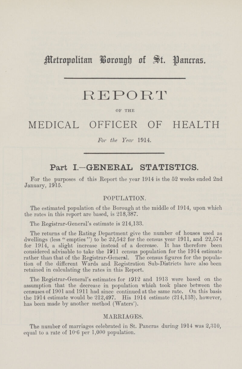 Metropolitan Borough of St. Pancras. REPORT of the MEDICAL OFFICER OF HEALTH For the Year 1914. Part I.—GENERAL STATISTICS. For the purposes of this Report the year 1914 is the 52 weeks ended 2nd January, 1915. POPULATION. The estimated population of the Borough at the middle of 1914, upon which the rates in this report are based, is 218,387. The Registrar-General's estimate is 214,133. The returns of the Rating Department give the number of houses used as dwellings (less  empties) to be 22,542 for the census year 1911, and 22,574 for 1914, a slight increase instead of a decrease. It has therefore been considered advisable to take the 1911 census population for the 1914 estimate rather than that of the Registrar-General. The census figures for the popula tion of the different Wards and Registration Sub-Districts have also been retained in calculating the rates in this Report. The Registrar-General's estimates for 1912 and 1913 were based on the assumption that the decrease in population which took place between the censuses of 1901 and 1911 had since continued at the same rate. On this basis the 1914 estimate would be 212,497. His 1914 estimate (214,133), however, has been made by another method (Waters'). MARRIAGES. The number of marriages celebrated in St. Pancras during 1914 was 2,310, equal to a rate of 10.6 per 1,000 population.