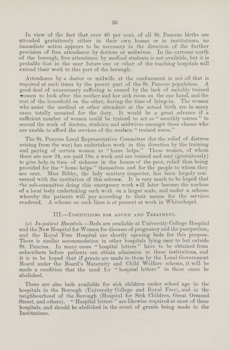 36 In view of the fact that over 40 per cent. of all St. Pancras births are attended gratuitously either in their own homes or in institutions, no immediate action appears to be necessary in the direction of the further provision of free attendance by doctors or midwives. In the extreme north of the borough, free attendance by medical students is not available, but it is probable that in the near future one or other of the teaching hospitals will extend their work to this part of the borough. Attendance by a doctor or midwife at the confinement is not all that is required at such times by the poorer part of the St. Pancras population. A good deal of unnecessary suffering is caused by the lack of suitably trained women to look after the mother and her sick room on the one hand, and the rest of the household on the other, during the time of lying-in. The women who assist the medical or other attendant at the actual birth are in many cases totally unsuited for the duty. It would be a great advance if a sufficient number of women could be trained to act as  monthly nurses  to second the work of doctors, students and midwives amongst these classes who are unable to afford the services of the modern  trained nurse. The St. Pancras Local Representative Committee (for the relief of distress arising from the war) has undertaken work in this direction by the training and paying of certain women as home helps. These women, of whom there are now 24, are paid 10s. a week and are trained and sent (gratuitously) to give help in time of sickness in the homes of the poor, relief thus being provided for the  home helps  themselves and for the people to whom they are sent. Miss Bibby, the lady sanitary inspector, has been largely con cerned with the institution of this scheme. It is very much to be hoped that The sub-committee doing this emergency work will later become the nucleus -of a local body undertaking such work on a larger scale, and under a scheme whereby the patients will pay according to their means for the services rendered. A scheme on such lines is at present at work in Whitechapel. III.—Institutions for advice and Treatment. (a) In-patient Hospitals.—Beds are available at University College Hospital and the New Hospital for Women for diseases of pregnancy and the puerperium, and the Royal Free Hospital are shortly opening beds for this purpose. There is similar accommodation in other hospitals lying near to but outside St. Pancras. In many cases  hospital letters  have to be obtained from subscribers before patients can obtain admission to these institutions, and it is to be hoped that if grants are made to them by the Local Government. Board under the Board's Maternity and Child Welfare scheme, it will be made a condition that the need for  hospital letters in these cases be abolished. There are also beds available for sick children under school age in the hospitals in the Borough (University College and Royal Free), and in the neighbourhood of the Borough (Hospital for Sick Children, Great Ormond Street, and others).  Hospital letters  are likewise required at most of these hospitals, and should be abolished in the event of grants being made to the Institutions.