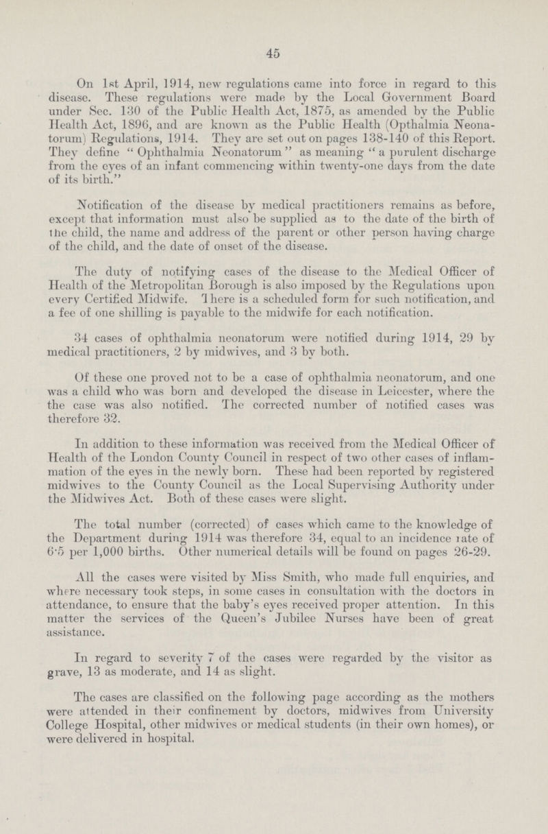 45 On 1st April, 1914, new regulations came into force in regard to this disease. These regidations were made by the Local Government Board under Sec. 130 of the Public Health Act, 1875, as amended by the Public Health Act, 1896, and are known as the Public Health (Opthalmia Neona torum) Regidations, 1914. They are set out on pages 138-140 of this Report. They define Ophthalmia Neonatorum as meaning  a purulent discharge from the eves of an infant commencing: within twenty-one days from the date of its birth. Notification of the disease by medical practitioners remains as before, except that information must also be supplied as to the date of the birth of the child, the name and address of the parent or other person having charge of the child, and the date of onset of the disease. The duty of notifying cases of the disease to the Medical Officer of Health of the Metropolitan Borough is also imposed by the Regulations upon every Certified Midwife. 1 here is a scheduled form for such notification, and a fee of one shilling is payable to the midwife for each notification. 34 cases of ophthalmia neonatorum were notified during 1914, 29 by medical practitioners, 2 by midwives, and 3 by both. Of these one proved not to be a case of ophthalmia neonatorum, and one was a child who was born and developed the disease in Leicester, where the the case was also notified. The corrected number of notified cases was therefore 32. In addition to these information was received from the Medical Officer of Health of the London County Council in respect of two other cases of inflam mation of the eyes in the newly born. These had been reported by registered midwives to the County Council as the Local Supervising Authority under the Midwives Act. Both of these cases were slight. The total number (corrected) of cases which came to the knowledge of the Department during 1914 was therefore 34, equal to an incidence rate of 6'5 per 1,000 births. Other numerical details will be found on pages 26-29. All the cases were visited by Miss Smith, who made full enquiries, and where necessary took steps, in some cases in consultation with the doctors in attendance, to ensure that the baby's eyes received proper attention. In this matter the services of the Queen's Jubilee Nurses have been of great assistance. In regard to severity 7 of the cases were regarded by the visitor as grave, 13 as moderate, and 14 as slight. The cases are classified on the following page according as the mothers were attended in their confinement by doctors, midwives from University College Hospital, other midwives or medical students (in their own homes), or were delivered in hospital.