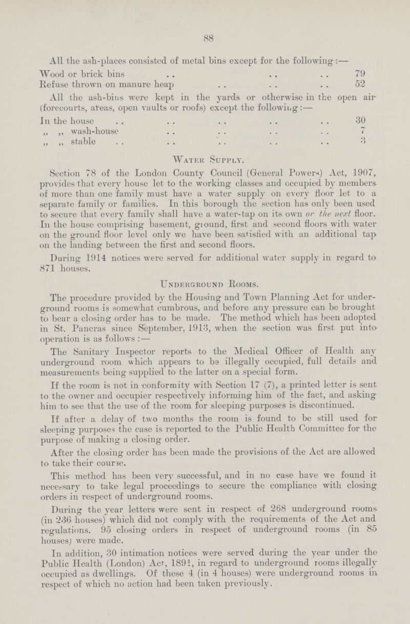 88 All the ash-places consisted of metal bins except for the following:— Wood or brick bins 79 Refuse thrown on manure heap 52 All the ash-bins were kept in the yards or otherwise in the open air (forecourts, areas, open vaults or roofs) except the following:— In the house 30 „ ,, wash-house 7 ,, ,, stable 3 Water Supply. Section 78 of the London County Council (General Powers) Act, 1907, provides that ever}' house let to the working classes and occupied by members of more than one family must have a water supply on every floor let to a separate family or families. In this borough the section has only been used to secure that every family shall have a water-tap on its own or the next floor. In the house comprising basement, ground, first and second floors with water on the ground floor level only we have been satisfied with an additional tap on the landing between the first and second floors. During 1914 notices were served for additional water supply in regard to 871 houses. Underground Rooms. The procedure provided by the Housing and Town Planning Act for under ground rooms is somewhat cumbrous, and before any pressure can be brought to bear a closing order has to be made. The method which has been adopted in St. Pancras since September, 1913, when the section was first put into operation is as follows :— The Sanitary Inspector reports to the Medical Officer of Health any underground room which appears to be illegally occupied, full details and measurements being supplied to the latter on a special form. If the room is not in conformity with Section 17 (7), a printed letter is sent to the owner and occupier respectively informing him of the fact, and asking him to see that the use of the room for sleeping purposes is discontinued. If after a delay of two months the room is found to be still used for sleeping purposes the case is reported to the Public Health Committee for the purpose of making a closing order. After the closing order has been made the provisions of the Act are allowed to take their cour3e. This method has been very successful, and in no case have we found it necessary to take legal proceedings to secure the compliance with closing orders in respect of underground rooms. During the year letters were sent in respect of 268 underground rooms (in 236 houses) which did not comply with the requirements of the Act and regulations. 95 closing orders in respect of underground rooms (in 85 houses) were made. In addition, 30 intimation notices were served during the year under the Public Health (London) Act, 1891, in regard to underground rooms illegally occupied as dwellings. Of these 4 (in 4 houses) were underground rooms in respect of which no action had been taken previously.