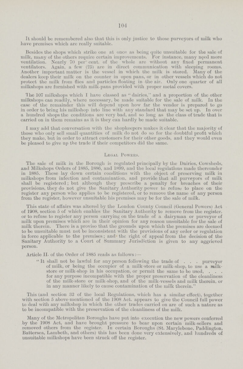 104 It should be remembered also that this is only justice to those purveyors of milk who have premises which are really suitable. Besides the shops which strike one at once as being quite unsuitable for the sale of milk, many of the others require certain improvements. For instance, many need more ventilation. Nearly 70 per cent. of the whole are without any fixed permanent ventilators. Again, a few (25) are in direct communication with sleeping rooms. Another important matter is the vessel in which the milk is stored. Many of the dealers keep their milk on the counter in open pans, or in other vessels which do not protect the milk from flies and particles floating in the air. Only one quarter of all milkshops are furnished with milk-pans provided with proper metal covers. The 107 milkshops which I have classed as dairies, and a proportion of the other milkshops can readily, where necessary, be made suitable for the sale of milk. In the case of the remainder this will depend upon how far the vendor is prepared to go in order to bring his milkshop into line with any standard that may be set up. In over a hundred shops the conditions are very bad, and so long as the class of trade that is carried on in them remains as it is they can hardly be made suitable. I may add that conversation with the shopkeepers makes it clear that the majority of those who only sell small quantities of milk do not do so for the doubtful profit which they make, but in order to attract customers for their other goods, and they would even be pleased to give up the trade if their competitors did the same. Legal Powers. The sale of milk in the Borough is regulated principally by the Dairies, Cowsheds, and Milkshops Orders of 1885, 1886, and 1899, and the local regulations made thereunder in 1885. These lay down certain conditions with the object of preserving milk in milkshops from infection and contamination, and provide that all purveyors of milk shall be registered; but although they prescribe a penalty for breaches of their provisions, they do not give the Sanitary Authority power to refuse to place on the register any person who applies to be registered, or to remove the name of any person from the register, however unsuitable his premises may be for the sale of milk. This state of affairs was altered by the London County Council (General Powers) Act of 1908, section 5 of which enables the Sanitary Authority to remove from the register, or to refuse to register any person carrying on the trade of a dairyman or purveyor of milk upon premises which are in their opinion for any reason unsuitable for the sale of milk therein. There is a proviso that the grounds upon which the premises are deemed to be unsuitable must not be inconsistent with the provisions of any order or regulation in force applicable to the premises; and the right of appeal from the decision of the Sanitary Authority to a Court of Summary Jurisdiction is given to any aggrieved person. Article II. of the Order of 1885 reads as follows:— It shall not be lawful for any person following the trade of purveyor of milk, or being the occupier of a milk-store or milk-shop, to use a milk store or milk-shop in his occupation, or permit the same to bo used, for any purpose incompatible with the proper preservation of the cleanliness of the milk-store or milk-shop, and of the milk-vessels and milk therein, or in any manner likely to cause contamination of the milk therein. This (and section 32 of the local Regulations, which has a similar effect), together with section 5 above-mentioned of the 1908 Act. appears to give the Council full power to deal with any milkshop in which the other trades carried on are of such a nature as to be incompatible with the preservation of the cleanliness of the milk. Many of the Metropolitan Boroughs have put into execution the new powers conferred by the 1908 Act, and have brought pressure to bear npon certain milk-sellers and removed others from the register. In certain Boroughs (St. Marylebone, Paddington, Battersea, Lambeth, and others) this has been done very extensively, and hundreds of unsuitable milkshops have been struck off the register.