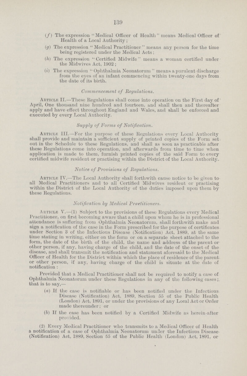 139 (f) The expression Medical Officer of Health means Medical Officer of Health of a Local Authority; (g) The expression Medical Practitioner means any person for the time being registered under the Medical Acts; (h) The expression Certified Midwife  means a woman certified under the Midwives Act, 1902 ; (i) The expression ''Ophthalmia Neonatorum  means a purulent discharge from the eyes of an infant commencing within twenty-one days from the date of its birth. Commencement of Regulations. Article II.—These Regulations shall come into operation on the First day of April, One thousand nine hundred and fourteen, and shall then and thereafter apply and have effect throughout England and Wales, and shall be enforced and executed by every Local Authority. Supply of Forms of Notification. Article III.—For the purpose of these Regulations every Local Authority shall provide and maintain a sufficient supply of printed copies of the Form set out in the Schedule to these Regulations, and shall as soon as practicable after these Regulations come into operation, and afterwards from time to time when application is made to them, furnish printed copies of the said Form to every certified midwife resident or practising within the District of the Local Authority. Notice of Provisions of Regulations. Article IV.—The Local Authority shall forthwith cause notice to be given to all Medical Practitioners and to all Certified Midwives resident or practising within the District of the Local Authority of the duties imposed upon them by these Regulations. Notification by Medical Prartitioners. Article V.—(1) Subject to the provisions of these Regulations every Medical Practitioner, on first becoming aware that a child upon whom he is in professional attendance is suffering from Ophthalmia Neonatorum, shall forthwith make and sign a notification of the case in the Form prescribed for the purpose of certificates under Section 3 of the Infectious Disease (Notification) Act, 1889, at the same time stating in writing, either on the form or on a separate sheet attached to the form, the date of the birth of the child, the name and address of the parent or other person, if any, having charge of the child, and the date of the onset of the disease, and shall transmit the notification and statsment aforesaid to the Medical Officer of Health for the Distric t within which the place of residence of the parent or other person, if any, having charge of the child is situate at the date of notification : Provided that a Medical Practitioner shall not be required to notify a case of Ophthalmia Neonatorum under these Regulations in any of the following cases; that is to say,— (а) If the case is notifiable or has been notified under the Infectious Disease (Notification) Act, 1889, Section 55 of the Public Health (London) Act, 1891, or under the provisions of any Local Act or Order made thereunder; or (b) If the case has been notified by a Certified Midwife as herein-after provided. (2) Every Medical Practitioner who transmits to a Medical Officer of Health a notification of a case of Ophthalmia Neonatorum under the Infectious Disease (Notification) Act, 1889, Section 55 of the Public Health (London) Act, 1891, or