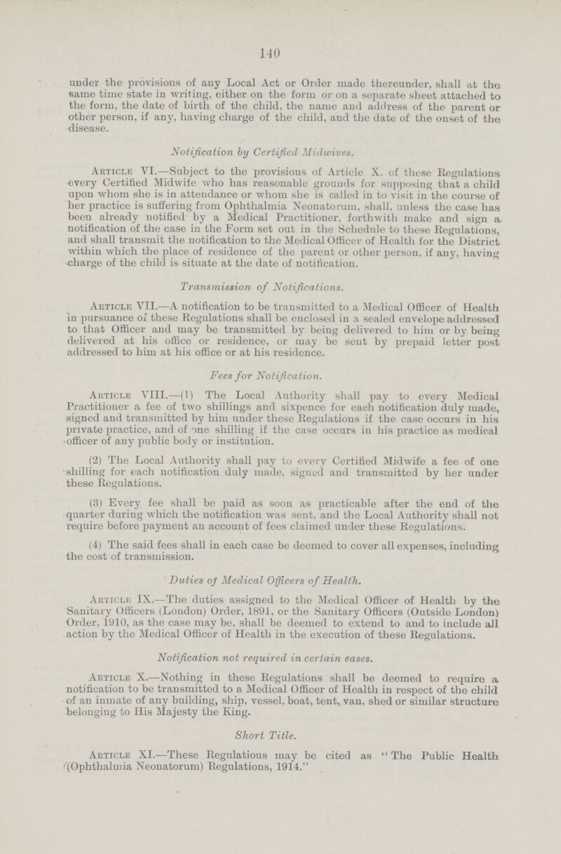 140 under the provisions of any Local Act or Order made thereunder, shall at the same time state in writing, either on the form or on a separate sheet attached to the form, the date of birth of the child, the name and address of the parent or other person, if any, having charge of the child, and the date of the onset of the disease. Notification by Certified Midwives. Article VI.—Subject to the provisions of Article X. of these Regulations every Certified Midwife who has reasonable grounds for supposing that a child upon whom she is in attendance or whom she is called in to visit in the course of her practice is suffering from Ophthalmia Neonatorum, shall, unless the case has been already notified by a Medical Practitioner, forthwith make and sign a notification of the case in the Form set out in the Schedule to these Regulations, and shall transmit the notification to the Medical Officer of Health for the District within which the place of residence of the parent or other person, if any, having charge of the child is situate at the date of notification. Transmission of Notifications. Article VII.—A notification to be transmitted to a Medical Officer of Health in pursuance of these Regulations shall be enclosed in a sealed envelope addressed to that Officer and may be transmitted by being delivered to him or by being delivered at his office or residence, or may be sent by prepaid letter post addressed to him at his office or at his residence. Fees for Notification. Article VIII.—(1) The Local Authority shall pay to every Medical Practitioner a fee of two shillings and sixpence for each notification duly made, signed and transmitted by him under these Regulations if the case occurs in his private practice, and of one shilling if the case occurs in his practice as medical officer of any public body or institution. (2) The Local Authority shall pay to every Certified Midwife a fee of one shilling for each notification duly made, signed and transmitted by her under these Regulations. (3) Every fee shall be paid as soon as practicable after the end of the quarter during which the notification was sent, and the Local Authority shall not require before payment an account of fees claimed under these Regulations. (4) The said fees shall in each case be deemed to cover all expenses, including the cost of transmission. Duties of Medical Officers of Health. Article IX.—The duties assigned to the Medical Officer of Health by the Sanitary Officers (London) Order, 1891, or the Sanitary Officers (Outside London) Order, 1910, as the case may be, shall be deemed to extend to and to include all action by the Medical Officer of Health in the execution of these Regulations. Notification not required in certain eases. Article X.—Nothing in these Regulations shall be deemed to require a notification to be transmitted to a Medical Officer of Health in respect of the child of an inmate of any building, ship, vessel, boat, tent, van, shed or similar structure belonging to His Majesty the King. Short Title. Article XI.—These Regulatious may be cited as  The Public Health ''(Ophthalmia Neonatorum) Regulations, 1914.