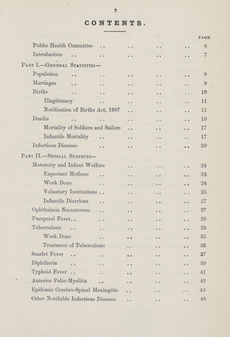 3 CONTENTS. page Public Health Committee 6 Introduction 7 Part I.—General Statistics— Population 9 Marriages 9 Births 10 Illegitimacy 11 Notification of Births Act, 1907 11 Deaths 13 Mortality of Soldiers and Sailors 17 Infantile Mortality 17 Infectious Diseases 20 Part II.—Special Subjects— Maternity and Infant Welfare 24 Expectant Mothers 24 Work Done 24 Voluntary Institutions 25 Infantile Diarrhœa 27 Ophthalmia Neonatorum 27 Puerperal Fever 28 Tuberculosis 29 Work Done 35 Treatment of Tuberculosis 36 Scarlet Fever 37 Diphtheria 39 Typhoid Fever 41 Anterior Polio-Myelitis 42 Epidemic Cerebro-Spinal Meningitis 43 Other Notifiable Infectious Diseases 48