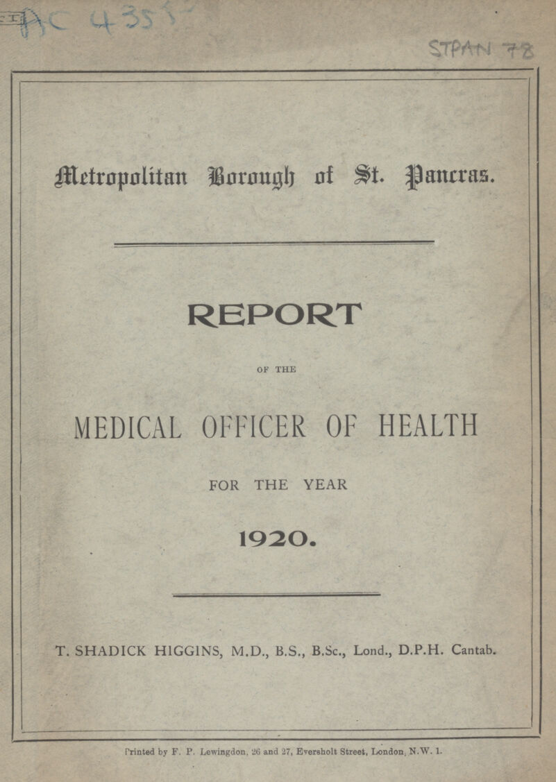 AC 4355 STPAN 78 Metropolitan Borongh of St. Pancras. REPORT of the MEDICAL OFFICER OF HEALTH FOR THE YEAR 1920. T. SHADICK HIGGINS, M.D., B.S., B.Sc., Lond., D.P.H. Cantab. Printed by F. P. Lewingdon, 26 and 27, Eversholt Street, London, N.W. 1.