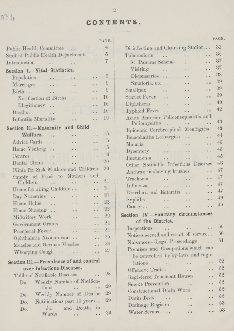2 034 CONTENTS. page. Public Health Committee 4 Staff of Public Health Department 5 Introduction 7 Section I.—Yital Statistics. Population 9 Marriages 9 Births 9 Notification of Births 10 Illegitimacy 10 Deaths 10 Infantile Mortality 12 Section II.—Maternity and Child Welfare. 15 Advice Cards 15 Home Visiting 15 Centres 16 Dental Clinic 20 Clinic for Sick Mothers and Children 20 Supply of Food to Mothers and Children 21 Home for ailing Children 21 Day Nurseries 21 Home Helps 22 Home Nursing 22 Midwifery Work 22 Government Grants 24 Puerperal Fever 24 Ophthalmia Neonatorum 25 Measles and German Measles 26 Whooping Cough 27 Section III.—Prevalence of and control over Infectious Diseases. Table of Notifiable Diseases 28 Do. Weekly Number of Notifica tions 29 Do. Weekly Number of Deaths 29 Do. Notifications past 10 years 29 Do. do. and Deaths in Wards 30 page. Disinfecting and Cleansing Station 31 Tuberculosis 32 St. Pancras Scheme 37 Visiting 37 Dispensaries , 38 Sanatoria, etc 39 Smallpox 39 Scarlet Fever 39 Diphtheria 40 Typhoid Fever 42 Acute Anterior Polioencephalitis and Poliomyelitis 43 Epidemic Cerebrospinal Meningitis 43 Encephalitis Lethargica 44 Malaria 45 Dysentery 45 Pneumonia 45 Other Notifiable Infectious Diseases 46 Anthrax in shaving brushes 47 Trachoma 47 Influenza 47 Diarrhoea and Enteritis 47 Syphilis 49 Cancer 49 Section IY.—Sanitary circumstances of the District. Inspections 50 Notices served and result of service 50 Nuisances—Legal Proceedings 51 Premises and Occupations which can be controlled by by-laws and regu lations 52 Offensive Trades 52 Registered Tenement Houses 52 Smoke Prevention 52 Constructional Drain Work 52 Drain Tests 52 Drainage Register 53 Water Service 53