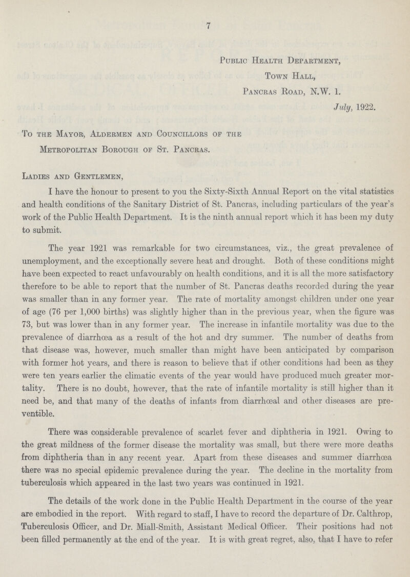 7 Public Health Department, Town Hall, Pancras Road, N.W. 1. July, 1922. To the Mayor, Aldermen and Councillors op the Metropolitan Borough of St. Pancras. Ladies and Gentlemen, I have the honour to present to you the Sixty-Sixth Annual Report on the vital statistics and health conditions of the Sanitary District of St. Pancras, including particulars of the year's work of the Public Health Department. It is the ninth annual report which it has been my duty to submit. The year 1921 was remarkable for two circumstances, viz., the great prevalence of unemployment, and the exceptionally severe heat and drought. Both of these conditions might have been expected to react unfavourably on health conditions, and it is all the more satisfactory therefore to be able to report that the number of St. Pancras deaths recorded during the year was smaller than in any former year. The rate of mortality amongst children under one year of age (76 per 1,000 births) was slightly higher than in the previous year, when the figure was 73, but was lower than in any former year. The increase in infantile mortality was due to the prevalence of diarrhoea as a result of the hot and dry summer. The number of deaths from that disease was, however, much smaller than might have been anticipated by comparison with former hot years, and there is reason to believe that if other conditions had been as they were ten years earlier the climatic events of the year would have produced much greater mor tality. There is no doubt, however, that the rate of infantile mortality is still higher than it need be, and that many of the deaths of infants from diarrhoeal and other diseases are pre ventible. There was considerable prevalence of scarlet fever and diphtheria in 1921. Owing to the great mildness of the former disease the mortality was small, but there were more deaths from diphtheria than in any recent year. Apart from these diseases and summer diarrhoea there was no special epidemic prevalence during the year. The decline in the mortality from tuberculosis which appeared in the last two years was continued in 1921. The details of the work done in the Public Health Department in the course of the year are embodied in the report. With regard to staff, I have to record the departure of Dr. Calthrop, Tuberculosis Officer, and Dr. Miall-Smith, Assistant Medical Officer. Their positions had not been filled permanently at the end of the year. It is with great regret, also, that I have to refer