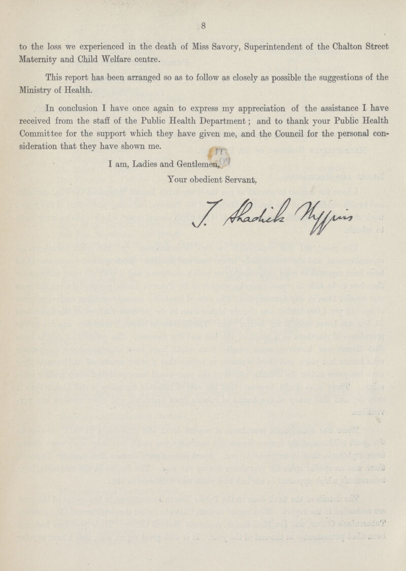 8 to the loss we experienced in the death of Miss Savory, Superintendent of the Chalton Street Maternity and Child Welfare centre. This report has been arranged so as to follow as closely as possible the suggestions of the Ministry of Health. In conclusion I have once again to express my appreciation of the assistance I have received from the staff of the Public Health Department; and to thank your Public Health Committee for the support which they have given me, and the Council for the personal con sideration that they have shown me. I am, Ladies and Gentlemen, Your obedient Servant. J. Ahadhik thwin