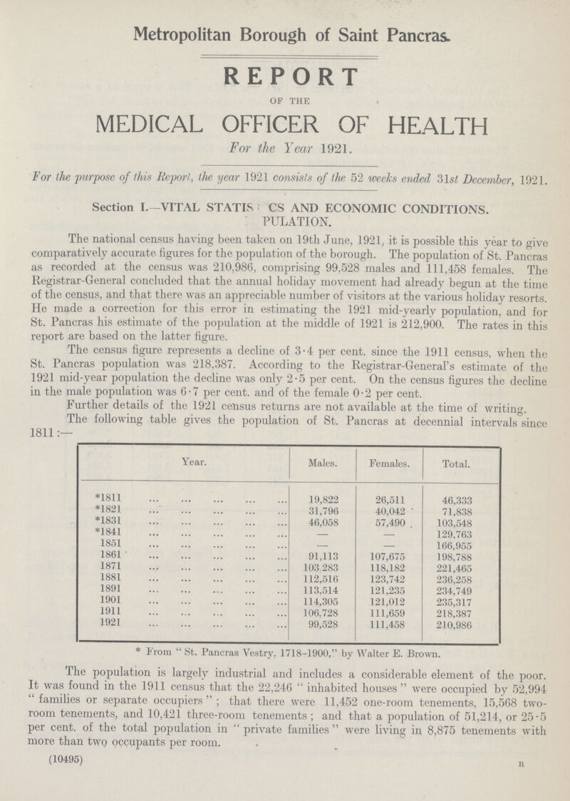 Metropolitan Borough of Saint Pancras. REPORT of the MEDICAL OFFICER OF HEALTH For the Year 1921. For the purpose of this Report, the year 1921 consists of the 52 weeks ended 31s£ December, 1921. Section I.—VITAL STATISTICS AND ECONOMIC CONDITIONS. PULATION. The national census having been taken on 19th June, 1921, it is possible this year to give comparatively accurate figures for the population of the borough. The population of St. Pancras as recorded at the census was 210,986, comprising 99,528 males and 111,458 females. The Registrar-General concluded that the annual holiday movement had already begun at the time of the census, and that there was an appreciable number of visitors at the various holiday resorts. He made a correction for this error in estimating the 1921 mid-yearly population, and for St. Pancras his estimate of the population at the middle of 1921 is 212,900. The rates in this report are based on the latter figure. The census figure represents a decline of 3.4 per cent. since the 1911 census, when the St. Pancras population was 218,387. According to the Registrar-General's estimate of the 1921 mid-year population the decline was only 2.5 per cent. On the census figures the decline in the male population was 6.7 per cent. and of the female 0.2 per cent. Further details of the 1921 census returns are not available at the time of writing. The following table gives the population of St. Pancras at decennial intervals since 1811:— Year. Males. Females. Total. *1811 19,822 26,511 46,333 *1821 31,796 40,042 71,838 *1831 46,058 57,490 . 103,548 *1841 — — 129,763 1851 — — 166,955 1861 91,113 107,675 198,788 1871 103,283 118,182 221,465 1881 112,516 123,742 236,258 1891 113,514 121,235 234,749 1901 114,305 121,012 235,317 1911 106,728 111,659 218,387 1921 99,528 111,458 210,986 * From St. Pancras Vestry. 1718-1900, by Walter E. Brown. The population is largely industrial and includes a considerable element of the poor. It was found in the 1911 census that the 22,246 inhabited houses were occupied by 52,994 families or separate occupiers; that there were 11,452 one-room tenements, 15,568 two room tenements, and 10,421 three-room tenements; and that a population of 51,214, or 25.5 per cent. of the total population in private families were living in 8,875 tenements with more than two occupants per room. (10495) B