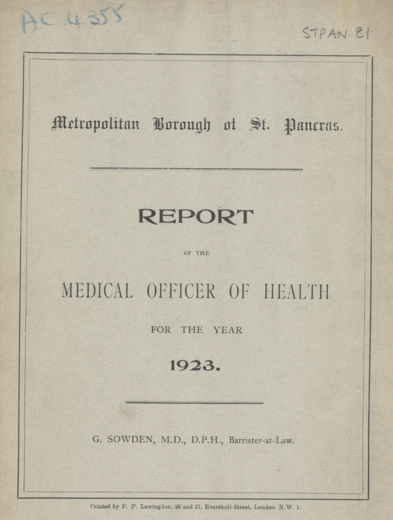 Ac 4355 Stpan81 Metropolitan Borough of St. Pancras. REPORT OF THE MEDICAL OFFICER OF HEALTH FOR THE YEAR - 1923. G. SOWDEN, M.D., D.P.H., Barrister-at-Law. Printed by F. P. Lewingdon, 26 and 27, Eversholt Street, London N.W. 1.