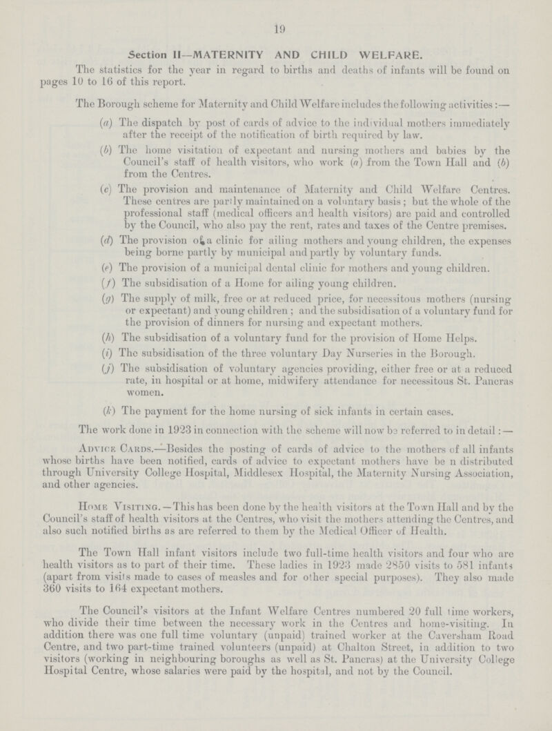 19 Section II—MATERNITY AND CHILD WELFARE. The statistics for the year in regard to births and deaths of infants will be found on pages 10 to 16 of this report. The Borough scheme for Maternity and Child Welfare includes the following activities:— (а) The dispatch by post of cards of advice to the individual mothers immediately after the receipt of the notification of birth required by law. (b) The home visitation of expectant and nursing mothers and babies by the Council's staff of health visitors, who work (a) from the Town Hall and (6) from the Centres. (c) The provision and maintenance of Maternity and Child Welfare Centres. These centres are parily maintained on a voluntary basis; but the whole of the professional staff (medical officers and health visitors) are paid and controlled by the Council, who also pay the rent, rates and taxes of the Centre premises. (d) The provision of a clinic for ailing mothers and young children, the expenses being borne partly by municipal and partly by voluntary funds. (e) The provision of a municipal dental clinic for mothers and young children. (f) The subsidisation of a Home for ailing young children. (g) The supply of milk, free or at reduced price, for necessitous mothers (nursing or expectant) and young children; and the subsidisation of a voluntary fund for the provision of dinners for nursing and expectant mothers. (h) The subsidisation of a voluntary fund for the provision of Home Helps. (i) The subsidisation of the three voluntary Day Nurseries in the Borough. (j) The subsidisation of voluntary agencies providing, either free or at a reduced rate, in hospital or at home, midwifery attendance for necessitous St. Pancras women. (k) The payment for the home nursing of sick infants in certain cases. The work done in 1923 in connection with the scheme will now be referred to in detail:— Advice Cards.—Besides the posting of cards of advice to the mothers of all infants whose births have been notified, cards of advice to expectant mothers have be n distributed through University College Hospital, Middlesex Hospital, the Maternity Nursing Association, and other agencies. Home Visiting.—This has been done by the health visitors at the Town Hall and by the Council's staff of health visitors at the Centres, who visit the mothers attending the Centres, and also such notified births as are referred to them by the Medical Officer of Health. The Town Hall infant visitors include two full-time health visitors and four who are health visitors as to part of their time. These ladies in 1923 made 2850 visits to 581 infants (apart from visits made to cases of measles and for other special purposes). They also made 360 visits to 164 expectant mothers. The Council's visitors at the Infant Welfare Centres numbered 20 full Time workers, who divide their time between the necessary work in the Centres and home-visiting. In addition there was one full time voluntary (unpaid) trained worker at the Caversham Road Centre, and two part-time trained volunteers (unpaid) at Chalton Street, in addition to two visitors (working in neighbouring boroughs as well as St. Pancras) at the University College Hospital Centre, whose salaries were paid by the hospital, and not by the Council.