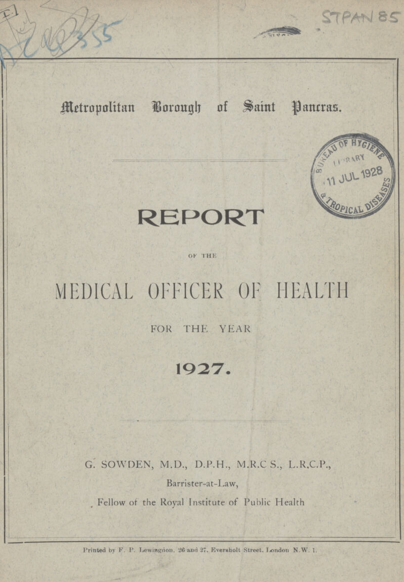 AC 4355 STPAN 85 Metropolitan Borough of Saint Pancras. REPORT OF THE MEDICAL OFFICER OF HEALTH FOR THE YEAR 1927. G. SOWDEN, M.D., D.F.H., M.R.C S, L.R.C.P., Barrister.at.Eaw, Fellow of the Royal Institute of Public Health Printed by F. P. Lewingdon. 26 and 27, Eversholt Street. London N.W. 1.