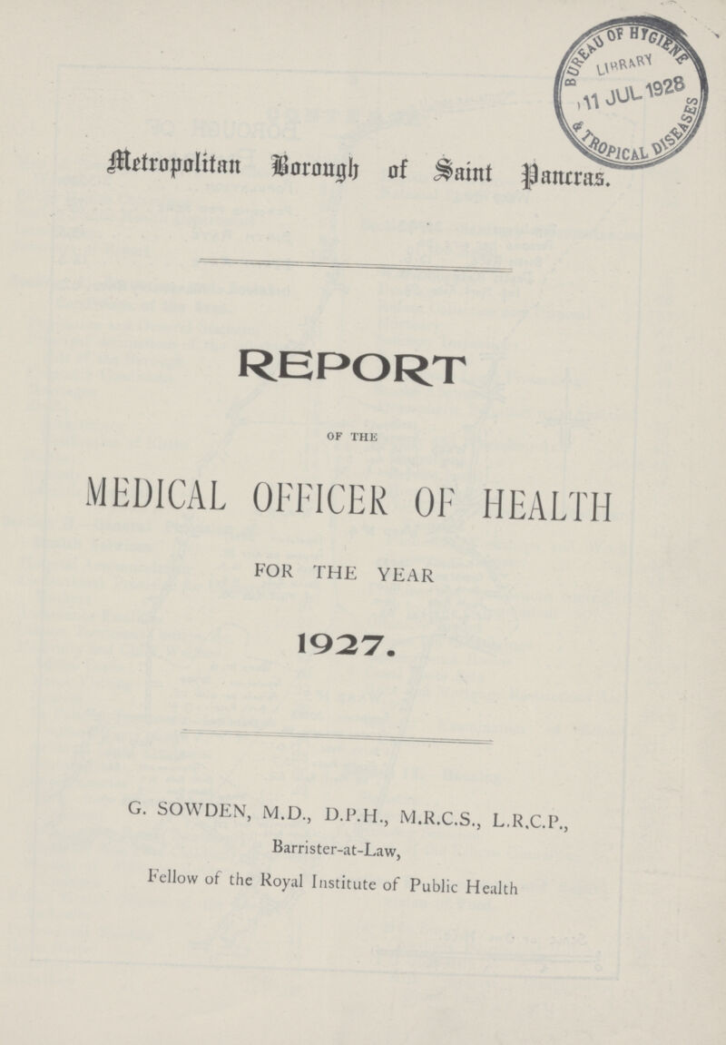 Metropolitan Barough of Saint Pancras. REPORT OF THE MEDICAL OFFICER OF HEALTH FOR THE YEAR 1927. G. SOWDEN, M.D., D.P.H., M.R.C.S., L.R.C.P., Barrister.at.Law, Fellow of the Royal Institute of Public Health