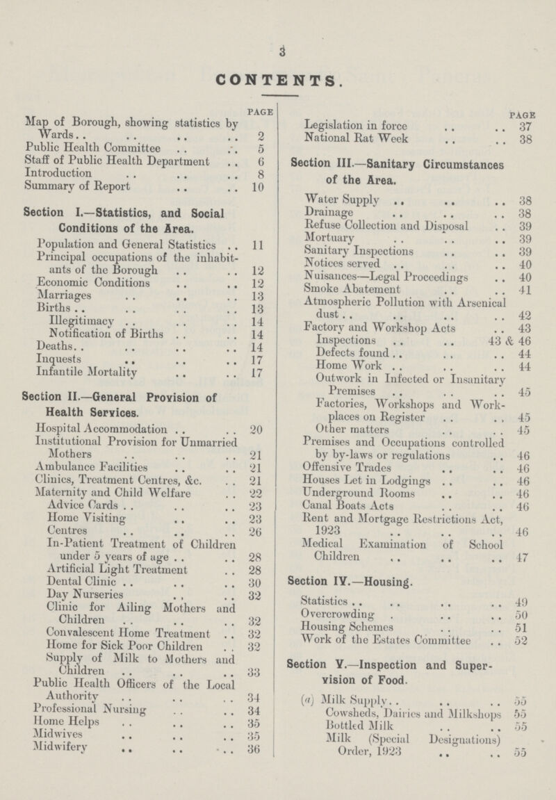 3 CONTENTS page Map of Borough, showing statistics by Wards 2 Public Health Committee 5 Staff of Public Health Department 6 Introduction 8 Summary of Report 10 Section I.—Statistics, and Social Conditions of the Area. Population and General Statistics 11 Principal occupations of the inhabit ants of the Borough 12 Economic Conditions 12 Marriages 13 Births 13 Illegitimacy 14 Notification of Births 14 Deaths 14 Inquests 17 Infantile Mortality 17 Section II—General Provision of Health Services. Hospital Accommodation 20 Institutional Provision for Unmarried Mothers 21 Ambulance Facilities 21 Clinics, Treatment Centres, &c. 21 Maternity and Child Welfare 22 Advice Cards 23 Home Visiting 23 Centres 26 In.Patient Treatment of Children under 5 years of age 28 Artificial Light Treatment 28 Dental Clinic 30 Day Nurseries 32 Clinic for Ailing Mothers and Children 32 Convalescent Home Treatment 32 Home for Sick Poor Children 32 Supply of Milk to Mothers and Children 33 Public Health Officers of the Local Authority 34 Professional Nursing 34 Home Helps 35 Midwives 35 Midwifery 36 page Legislation in force 37 National Rat Week 38 Section III.—Sanitary Circumstances of the Area. Water Supply 38 Drainage 38 Refuse Collection and Disposal 39 Mortuary 39 Sanitary Inspections 39 Notices served 40 Nuisances—Legal Proceedings 40 Smoke Abatement 41 Atmospheric Pollution with Arsenical dust. 42 Factory and Workshop Acts 43 Inspections 43 & 46 Defects found 44 Home Work 44 Outwork in Infected or Insanitary Premises 45 Factories, Workshops and Work places on Register 45 Other matters 45 Premises and Occupations controlled by by.laws or regulations 46 Offensive Trades 46 Houses Let in Lodgings 46 Underground Rooms 46 Canal Boats Acts 46 Rent and Mortgage Restrictions Act, 1923 46 Medical Examination of School Children 47 Section IV.—Housing. Statistics 49 Overcrowding 50 Housing Schemes 51 Work of the Estates Committee 52 Section Y.—Inspection and Super vision of Food. (a) Milk Supply 55 Cowsheds, Dairies and Milkshops 55 Bottled Milk 55 Milk (Special Designations) Order, 1923 55