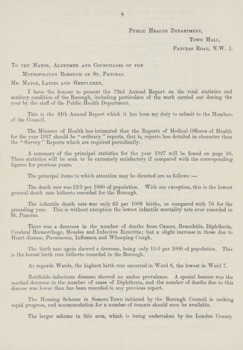 8 Public Health Department, Town Hall, Pancras Road, N.W. 1. To the Mayor, Aldermen and Councillors oe the Metropolitan Borough of St. Pancras. Mr. Mayor, Ladies and Gentlemen, I have the honour to present the 72nd Annual Report on the vital statistics and sanitary condition of the Borough, including particulars of the work carried out during the year by the staff of the Public Health Department. This is the fifth Annual Report which it has been my duty to submit to the Members of the Council. The Minister of Health has intimated that the Reports of Medical Officers of Health for the year 1927 should be ordinary reports, that is, reports less detailed in character than the  Survey  Reports which are required periodically. A summary of the principal statistics for the year 1927 will be found on page 10. These statistics will be seen to be extremely satisfactory if compared with the corresponding figures for previous years. The principal items to which attention may be directed are as follows: — The death rate was 12.3 per 1000 of population. With one exception, this is the lowest general death rate hitherto recorded for the Borough. The infantile death rate was only 62 per 1000 births, as compared with 76 for the preceding year. This is without exception the lowest infantile mortality rate ever recorded in St. Pancras. There was a decrease in the number of deaths from Cancer, Bronchitis, Diphtheria, Cerebral Haemorrhage, Measles and Infective Enteritis; but a slight increase in those due to Heart disease, Pneumonia, Influenza and Whooping Cough. The birth rate again shewed a decrease, being only 15.5 per 1000 of population. This is the lowest birth rate hitherto recorded in the Borough. As regards Wards, the highest birth rate occurred in Ward 6, the lowest in Ward 7. Notifiable infectious diseases showed no undue prevalence. A special feature was the marked decrease in the number of cases of Diphtheria, and the number of deaths due to this disease was lower than has been recorded in any previous report. The Housing Scheme in Somers Town initiated by the Borough Council is making rapid progress, and accommodation for a number of tenants should soon be available. The larger scheme in this area, which is being undertaken by the London County