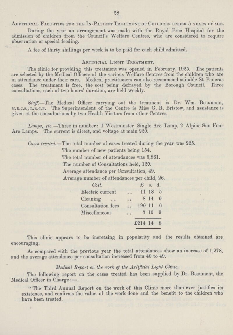 28 Additional Facilities for the In-Patient Treatment of Children under 5 years of age. During the year an arrangement was made with the Royal Free Hospital for the admission of children from the Council's Welfare Centres, who are considered to require observation or special feeding. A fee of thirty shillings per week is to be paid for each child admitted. Artificial Light Treatment. The clinic for providing this treatment was opened in February, 1925. The patients are selected by the Medical Officers of the various Welfare Centres from the children who are in attendance under their care. Medical practitioners can also recommend suitable St. Pancras cases. The treatment is free, the cost being defrayed by the Borough Council. Three consultations, each of two hours' duration, are held weekly. Staff.—The Medical Officer carrying out the treatment is Dr. Wm. Beaumont, m.r.c.s., l.r.c.p. The Superintendent of the Centre is Miss G. R. Bristow, and assistance is given at the consultations by two Health Visitors from other Centres. Lamps, etc.—Three in number: 1 Westminster Single Arc Lamp, 2 Alpine Sun Four Arc Lamps. The current is direct, and voltage at main 220. Cases treated.—The total number of cases treated during the year was 225. The number of new patients being 154. The total number of attendances was 5,861. The number of Consultations held, 120. Average attendance per Consultation, 49. Average number of attendances per child, 26. Cost. £ s. d. Electric current 1118 5 Cleaning 8 14 0 Consultation fees 190 11 6 Miscellaneous 3 10 9 £214 14 8 This clinic appears to be increasing in popularity and the results obtained are encouraging. As compared with the previous year the total attendances show an increase of 1,278, and the average attendance per consultation increased from 40 to 49. Medical Report on the work of the Artificial Light Clinic. The following report on the cases treated has been supplied by Dr. Beaumont, the Medical Officer in Charge:— The Third Annual Report on the work of this Clinic more than ever justifies its existence, and confirms the value of the work done and the benefit to the children who have been treated.