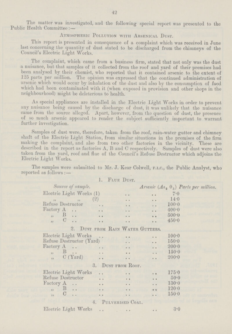 42 The matter was investigated, and the following special report was presented to the Public Health Committee:— Atmospheric Pollution with Arsenical Dust. This report is presented in consequence of a complaint which was received in June last concerning the quantity of dust stated to be discharged from the chimneys of the Council's Electric Light Works. The complaint, which came from a business firm, stated that not only was the dust a nuisance, but that samples of it collected from the roof and yard of their premises had been analysed by their chemist, who reported that it contained arsenic to the extent of 125 parts per million. The opinion was expressed that the continued administration of arsenic which would occur by inhalation of the dust and also by the consumption of food which had been contaminated with it (when exposed in provision and other shops in the neighbourhood) might be deleterious to health. As special appliances are installed in the Electric Light Works in order to prevent any nuisance being caused by the discharge of dust, it was unlikely that the nuisance came from the source alleged. Apart, however, from the question of dust, the presence of so much arsenic appeared to render the subject sufficiently important to warrant further investigation. Samples of dust were, therefore, taken from the roof, rain.water gutter and chimney shaft of the Electric Light Station, from similar situations in the premises of the firm making the complaint, and also from two other factories in the vicinity. These are described in the report as factories A, B and C respectively. Samples of dust were also taken from the yard, roof and flue of the Council's Refuse Destructor which adjoins the Electric Light Works. The samples were submitted to Mr. J. Kear Colwell, F.I.C., the Public Analyst, who reported as follows:— 1. Flue Dust. Source of sample. Arsenic (As2 03) Paris per million. Electric Light Works (1) 7.0 „ „ (2) 14.0 Refuse Destructor 100.0 Factory A 400.0 „ B 500.0 „ C 450.0 2. Dust from Rain Water Gutters. Electric Light Works 100.0 Refuse Destructor (Yard) 150.0 Factory A 200.0 „ B 150.0 „ C (Yard) 200.0 3. Dust from Roof. Electric Light Works 175.0 Refuse Destructor 50.0 Factory A 130.0 „ B 120.0 „ C 150.0 4. Pulverised Coal. Electric Light Works 3.0