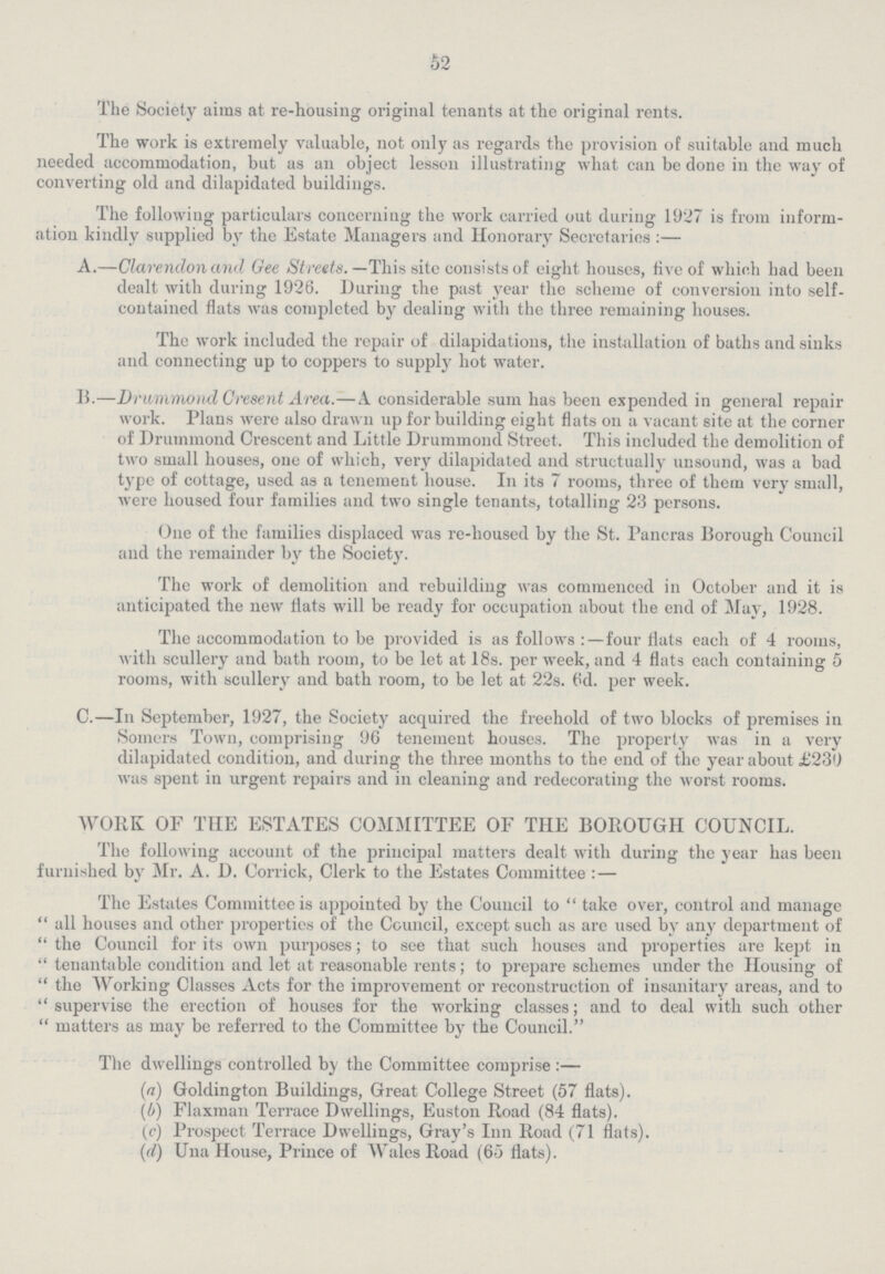 52 The Society aims at re-housing original tenants at the original rents. The work is extremely valuable, not only as regards the provision of suitable and much needed accommodation, but as an object lesson illustrating what can be done in the way of converting old and dilapidated buildings. The following particulars concerning the work carried out during 1927 is from inform ation kindly supplied by the Estate Managers and Honorary Secretaries :— A.—Clarendon and Gee Streets. —This site consists of eight houses, five of which had been dealt with during 1926. During the past year the scheme of conversion into self contained flats was completed by dealing with the three remaining houses. The work included the repair of dilapidations, the installation of baths and sinks and connecting up to coppers to supply hot water. 15.—Drummond Cresent Area.—A considerable sum has been expended in general repair work. Plans were also drawn up for building eight flats on a vacant site at the corner of Drummond Crescent and Little Drummond Street. This included the demolition of two small houses, one of which, very dilapidated and structually unsound, was a bad type of cottage, used as a tenement house. In its 7 rooms, three of them very small, were housed four families and two single tenants, totalling 23 persons. One of the families displaced was re-housed by the St. Pancras Borough Council and the remainder by the Society. The work of demolition and rebuilding was commenced in October and it is anticipated the new flats will be ready for occupation about the end of May, 1928. The accommodation to be provided is as follows:—four flats each of 4 rooms, with scullery and bath room, to be let at 18s. per week, and 4 flats each containing 5 rooms, with scullery and bath room, to be let at 22s. 6d. per week. C.—In September, 1927, the Society acquired the freehold of two blocks of premises in Somers Town, comprising 96 tenement houses. The property was in a very dilapidated condition, and during the three months to the end of the year about £230) was spent in urgent repairs and in cleaning and redecorating the worst rooms. WORK OF THE ESTATES COMMITTEE OF THE BOROUGH COUNCIL. The following account of the principal matters dealt with during the year has been furnished by Mr. A. D. Corrick, Clerk to the Estates Committee : — The Estates Committee is appointed by the Council to  take over, control and manage  all houses and other properties of the Council, except such as are used by any department of  the Council for its own purposes; to see that such houses and properties are kept in  tenantable condition and let at reasonable rents; to prepare schemes under the Housing of  the Working Classes Acts for the improvement or reconstruction of insanitary areas, and to  supervise the erection of houses for the working classes; and to deal with such other  matters as may be referred to the Committee by the Council. The dwellings controlled by the Committee comprise :— (a) Goldington Buildings, Great College Street (57 flats). (b) Flaxman Terrace Dwellings, Euston Road (84 flats). (c) Prospect Terrace Dwellings, Gray's Inn Road (71 flats). (d) Una House, Prince of Wales Road (65 flats).