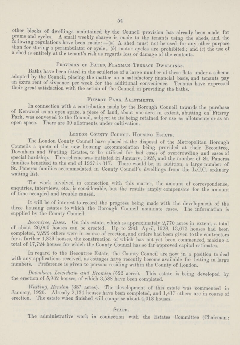 54 other blocks of dwellings maintained by the Council provision has already been made for prams and cycles. A small weekly charge is made to the tenants using the sheds, and the following regulations have been made:—(a) A shed must not be used for any other purpose than for storing a perambulator or cycle; (6) motor cycles are prohibited; and (c) the use of a shed is entirely at the tenant's risk as regards loss or damage of the contents. Phovision of Baths, Flaxman Terrace Dwkllings. Baths have been fitted in the sculleries of a large number of these flats under a scheme adopted by the Council, placing the matter on a satisfactory financial basis, and tenants pay an extra rent of sixpence per week for the additional convenience. Tenants have expressed their great satisfaction with the action of the Council in providing the baths. Fitzroy Park Allotments. In connection with a contribution made by the Borough Council towards the purchase of Kenwood as an open space, a piece of land, about one acre in extent, abutting on Fitzroy Park, was conveyed to the Council, subject to its being retained for use as allotments or as an open space. There are 30 allotments under cultivation. London County Council Housing Estate. The London County Council have placed at the disposal of the Metropolitan Borough Councils a quota of the new housing accommodation being provided at their Becontree, Downham and Watling Estates, to be utilised for bad cases of overcrowding and cases of special hardship. This scheme was initiated in January, 1925, and the number of St. Pancras families benefited to the end of 1927 is 317. There would be, in addition, a large number of St. Pancras families accommodated in County Council's dwellings from the L.C.C. ordinary waiting list. The work involved in connection with this matter, the amount of correspondence, enquiries, interviews, etc., is considerable, but the results amply compensate for the amount of time occupied and trouble caused. It will be of interest to record the progress being made with the development of the three housing estates to which the Borough Council nominate cases. The information is supplied by the County Council. Becontree, Essex. On this estate, which is approximately 2,770 acres in extent, a total of about 26,000 houses can be erected. Up to 28th April, 1928, 13,673 houses had been completed, 2,222 others were in course of erection, and orders had been given to the contractors for a further 1,829 houses, the construction of which has not yet been commenced, making a total of 17,724 houses for which the County Council has so far approved capital estimates. In regard to the Becontree Estate, the County Council are now in a position to deal with any applications received, as cottages have recently become available for letting in large numbers. Preference is given to persons residing within the County of London. Downham, Lewisham and Bromley (522 acres). This estate is being developed by the erection of 5,932 houses, of which 3,588 have been completed. Watling, Hendon (387 acres). The development of this estate was commenced in January, 1926. Already 2,134 houses have been completed, and 1,417 others are in course of erection. The estate when finished will comprise about 4,018 houses. Staff. The administrative work in connection with the Estates Committee (Chairman;