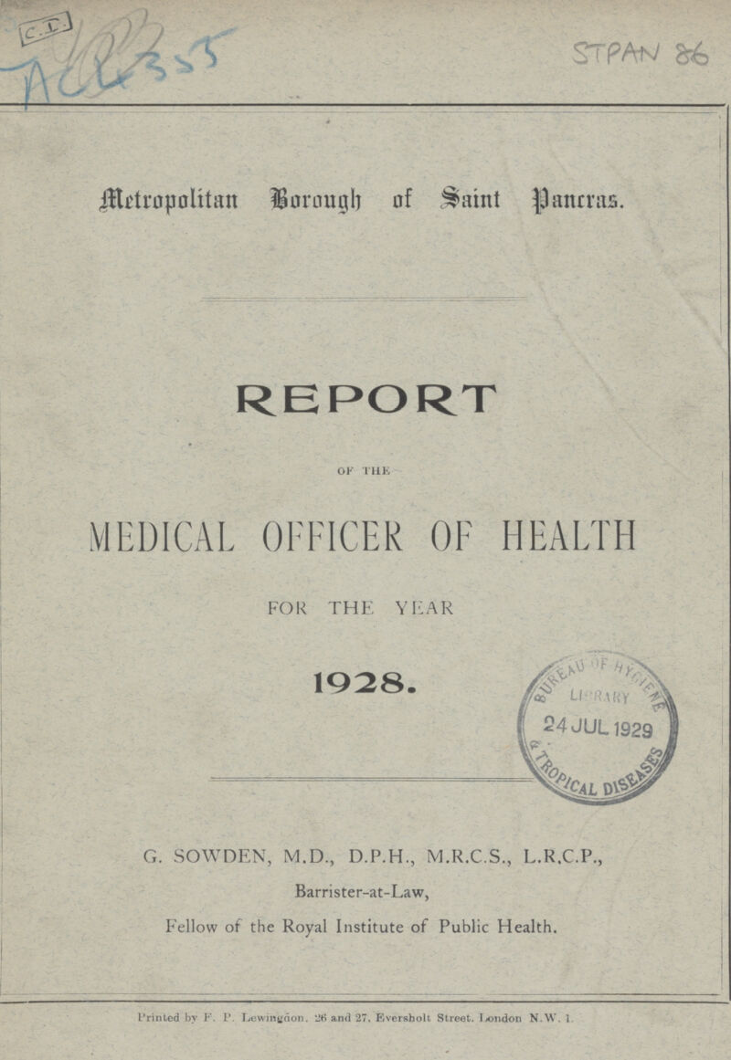 Metropolitan Borough of Saint Pancras. REPORT OF THE MEDICAL OFFICER OF HEALTH FOR THE YEAR 1928. G. SOWDEN, M.D., D.P.H., M.R.C.S., L.R.C.P., Barrister-at-Law, Fellow of the Royal Institute of Public Health. Printed by F. P. Lewingaon. and 27. Eversholt Street. London N.W. 1.