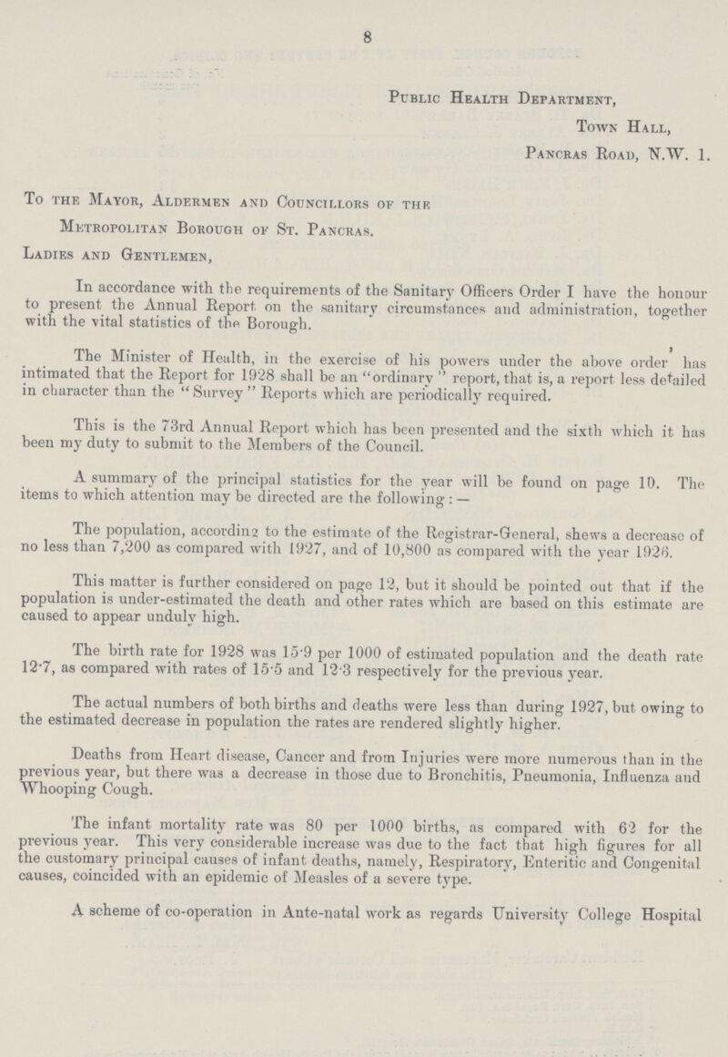 8 Public Health Department, Town Hall, Pancras Road, N.W. 1. To the Mayor, Aldermen and Councillors of the Metropolitan Borough of St. Pancras. Ladies and Gentlemen, In accordance with the requirements of the Sanitary Officers Order I have the honour to present the Annual Report on the sanitary circumstances and administration, together with the vital statistics of the Borough. The Minister of Health, in the exercise of his powers under the above order has intimated that the Report for 1928 shall be an ordinary report, that is, a report less detailed in character than the Survey Reports which are periodically required. This is the 73rd Annual Report which has been presented and the sixth which it has been my duty to submit to the Members of the Council. A summary of the principal statistics for the year will be found on page 10. The items to which attention may be directed are the following: — The population, accord in 2 to the estimate of the Registrar-General, shews a decrease of no less than 7,200 as compared with 1927, and of 10,800 as compared with the year 1926. This matter is further considered on page 12, but it should be pointed out that if the population is under-estimated the death and other rates which are based on this estimate are caused to appear unduly high. The birth rate for 1928 was 15.9 per 1000 of estimated population and the death rate 12.7, as compared with rates of 15.5 and 12.3 respectively for the previous year. The actual numbers of both births and deaths were less than during 1927, but owing to the estimated decrease in population the rates are rendered slightly higher. Deaths from Heart disease, Cancer and from Injuries were more numerous than in the previous year, but there was a decrease in those due to Bronchitis, Pneumonia, Influenza and Whooping Cough. The infant mortality rate was 80 per 1000 births, as compared with 62 for the previous year. This very considerable increase was due to the fact that high figures for all the customary principal causes of infant deaths, namely, Respiratory, Enteritic and Congenital causes, coincided with an epidemic of Measles of a severe type. A scheme of co-operation in Ante-natal work as regards University College Hospital