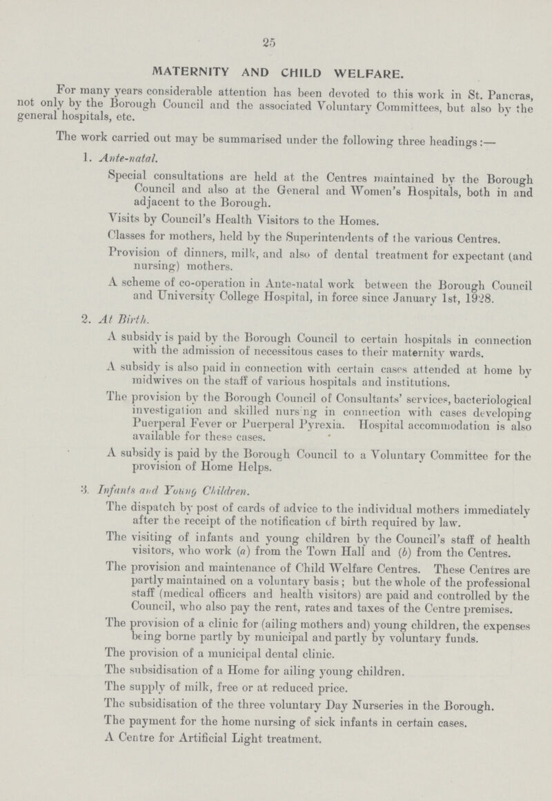 25 MATERNITY AND CHILD WELFARE. For many years considerable attention has been devoted to this work in St. Paneras, not only by the Borough Council and the associated Voluntary Committees, but also by the general hospitals, etc. The work carried out may be summarised under the following three headings:— 1. Ante-natal. Special consultations are held at the Centres maintained by the Borough Council and also at the General and Women's Hospitals, both in and adjacent to the Borough. Visits by Council's Health Visitors to the Homes. Classes for mothers, held by the Superintendents of the various Centres. Provision of dinners, milk, and also of dental treatment for expectant (and nursing) mothers. A scheme of co-operation in Ante-natal work between the Borough Council and University College Hospital, in force since January 1st, 1928. 2. At Birth. A subsidy is paid by the Borough Council to certain hospitals in connection with the admission of necessitous cases to their maternity wards, A subsidy is also paid in connection with certain eases attended at home by midwives on the staff of various hospitals and institutions. The provision by the Borough Council of Consultants' services, bacteriological investigation and skilled nurs ng in connection with cases developing Puerperal Fever or Puerperal Pyrexia. Hospital accommodation is also available for these cases. A subsidy is paid by the Borough Council to a Voluntary Committee for the provision of Home Helps. 3. Infants and Young Children. The dispatch by post of cards of advice to the individual mothers immediately after the receipt of the notification of birth required by law. The visiting of infants and young children by the Council's staff of health visitors, who work (a) from the Town Hall and (6) from the Centres. The provision and maintenance of Child Welfare Centres. These Centres are partly maintained on a voluntary basis ; but the whole of the professional staff (medical officers and health visitors) are paid and controlled by the Council, who also pay the rent, rates and taxes of the Centre premises. The provision of a clinic for (ailing mothers and) young children, the expenses being borne partly by municipal and partly by voluntary funds. The provision of a municipal dental clinic. The subsidisation of a Home for ailing young children. The supply of milk, free or at reduced price. The subsidisation of the three voluntary Day Nurseries in the Borough. The payment for the home nursing of sick infants in certain cases. A Centre for Artificial Light treatment.