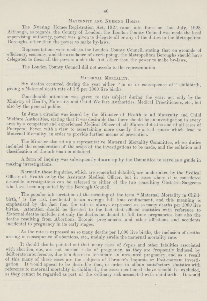 40 Maternity and Nursing Homes. The Nursing Homes Registration Act, 1927, came into force on 1st July, 1928. Although, as regards the County of London, the London County Council was made the local supervising authority, power was given to delegate all or any of the duties to the Metropolitan Boroughs, other than the power to make by-laws. Representations were made to the London County Council, stating that on grounds of efficiency, economy, and the avoidance of overlapping, the Metropolitan Boroughs should have delegated to them all the powers under the Act, other than the power to make by-laws. The London County Council did not accede to the representation. Maternal Mortality. Six deaths occurred during the year either in or in consequence of childbirth, giving a Maternal death rate of 1.8 per 1000 live births. Considerable attention was given to this subject during the year, not only by the Ministry of Health, Maternity and Child Welfare Authorities, Medical Practitioners, etc., but also by the general public. In June a circular was issued by the Minister of Health to all Maternity and Child Welfare Authorities, stating that it was desirable that there should be an investigation in every area by a competent and experienced Medical Officer of all Maternal deaths and of all cases of Puerperal Fever, with a view to ascertaining more exactly the actual causes which lead to Maternal Mortality, in order to provide further means of prevention. The Minister also set up a representative Maternal Mortality Committee, whose duties included the consideration of the scope of the investigations to be made, and the collation and classification of the information obtained. A form of inquiry was subsequently drawn up by the Committee to serve as a guide in making investigations. Normally these inquiries, which are somewhat detailed, are undertaken by the Medical Officer of Health or by the Assistant Medical Officer, but in cases where it is considered desirable investigations can be referred to either of the two consulting Obstetric Surgeons who have been appointed by the Borough Council. The popular interpretation of the meaning of the term Maternal Mortality in Child birth,'' is the risk incidental to an average full time confinement, and this meaning is emphasized by the fact that the rate is always expressed as so many deaths per 1000 live births. Attention should be directed to the fact that official statistics with reference to Maternal deaths include, not only the deaths incidental to full time pregnancies, but also the deaths resulting from Abortions, Ectopic pregnancies, and other affections and accidents incidental to pregnancy in its early stages. As the rate is expressed as so many deaths per 1,000 live births, the inclusion of deaths arising in consequence of abortions, etc., unduly swells the maternal mortality rate. It should also be pointed out that many cases of Sepsis and other fatalities associated with abortion, etc., are not normal risks of pregnancy, as they are frequently induced by deliberate interference, due to a desire to terminate an unwanted pregnancy, and as a result of this many of these cases are the subjects of Coroner's Inquests or Post-mortem investi gation. It would appear to be desirable that, in order to obtain satisfactory statistics with reference to maternal mortality in childbirth, the cases mentioned above should be excluded, as they cannot be regarded as part of the ordinary risk associated with childbirth. It would